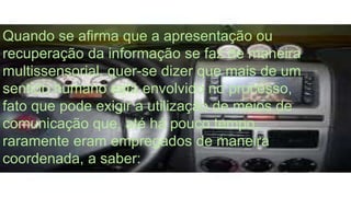 Quando se afirma que a apresentação ou 
recuperação da informação se faz de maneira 
multissensorial, quer-se dizer que mais de um 
sentido humano está envolvido no processo, 
fato que pode exigir a utilização de meios de 
comunicação que, até há pouco tempo, 
raramente eram empregados de maneira 
coordenada, a saber: 
 