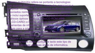O termo multimídia refere-se portanto a tecnologias 
com suporte digital para criar, manipular, armazenar e 
pesquisar conteúdos. Os conteúdos multimídia estão 
associados normalmente a um computador pessoal 
que inclui suportes para grandes volumes de dados, 
os discos ópticos como os CDs(CD-ROM,MINI-CD, 
CD-CARD) e DVDs, abrange também nas 
ferramentas de informática a utilização de arquivos 
digitais para a criação de apresentações 
empresarias, catálogos de produtos, exposição de 
eventos e para catálogos eletrônicos com mais 
facilidade e economia. Privilegiando o uso dos 
diversos sentidos visão, audição e tacto este tipo de 
tecnologia abrange diversas áreas de informática. 
 