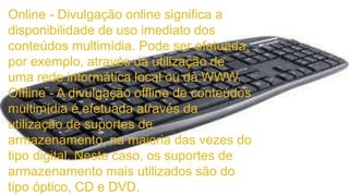 Online - Divulgação online significa a 
disponibilidade de uso imediato dos 
conteúdos multimídia. Pode ser efetuada, 
por exemplo, através da utilização de 
uma rede informática local ou da WWW. 
Offline - A divulgação offline de conteúdos 
multimídia é efetuada através da 
utilização de suportes de 
armazenamento, na maioria das vezes do 
tipo digital. Neste caso, os suportes de 
armazenamento mais utilizados são do 
tipo óptico, CD e DVD. 
 