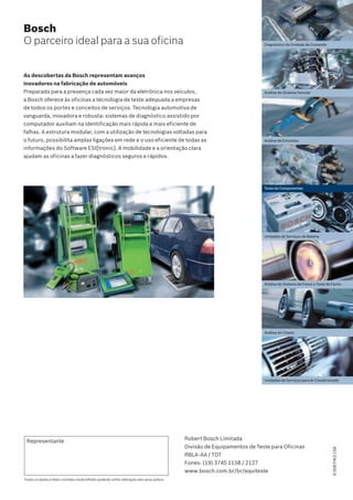 Todos os dados e fotos contidas neste folheto poderão sofrer alteração sem aviso prévio.
Representante Robert Bosch Limitada
Divisão de Equipamentos de Teste para Oficinas
RBLA-AA / TDT
Fones: (19) 3745 1158 / 2127
www.bosch.com.br/br/equiteste
Bosch
O parceiro ideal para a sua oficina
As descobertas da Bosch representam avanços
inovadores na fabricação de automóveis
Preparada para a presença cada vez maior da eletrônica nos veículos,
a Bosch oferece às oficinas a tecnologia de teste adequada a empresas
de todos os portes e conceitos de serviços. Tecnologia automotiva de
vanguarda, inovadora e robusta: sistemas de diagnóstico assistido por
computador auxiliam na identificação mais rápida e mais eficiente de
falhas. A estrutura modular, com a utilização de tecnologias voltadas para
o futuro, possibilita amplas ligações em rede e o uso eficiente de todas as
informações do Software ESI[tronic]. A mobilidade e a orientação clara
ajudam as oficinas a fazer diagnósticos seguros e rápidos.
Diagnóstico da Unidade de Comando
Análise do Sistema Veicular
Teste de Componentes
Análise do Sistema de Freios e Teste de Faróis
Análise do Chassi
Unidades de Serviços para Ar-Condicionado
Unidades de Serviços de Bateria
Análise de Emissões
6008FW3158
 