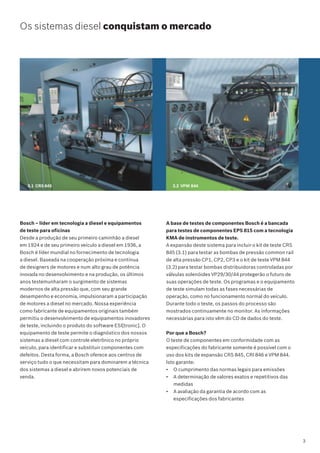 Bosch – líder em tecnologia a diesel e equipamentos
de teste para oficinas
Desde a produção de seu primeiro caminhão a diesel
em 1924 e de seu primeiro veículo a diesel em 1936, a
Bosch é líder mundial no fornecimento de tecnologia
a diesel. Baseada na cooperação próxima e contínua
de designers de motores e num alto grau de potência
inovada no desenvolvimento e na produção, os últimos
anos testemunharam o surgimento de sistemas
modernos de alta pressão que, com seu grande
desempenho e economia, impulsionaram a participação
de motores a diesel no mercado. Nossa experiência
como fabricante de equipamentos originais também
permitiu o desenvolvimento de equipamentos inovadores
de teste, incluindo o produto do software ESI[tronic]. O
equipamento de teste permite o diagnóstico dos nossos
sistemas a diesel com controle eletrônico no próprio
veículo, para identificar e substituir componentes com
defeitos. Desta forma, a Bosch oferece aos centros de
serviço tudo o que necessitam para dominarem a técnica
dos sistemas a diesel e abrirem novos potenciais de
venda.
Os sistemas diesel conquistam o mercado
3.1 CRS 845 3.2 VPM 844
A base de testes de componentes Bosch é a bancada
para testes de componentes EPS 815 com a tecnologia
KMA de instrumentos de teste.
A expansão deste sistema para incluir o kit de teste CRS
845 (3.1) para testar as bombas de pressão common rail
de alta pressão CP1, CP2, CP3 e o kit de teste VPM 844
(3.2) para testar bombas distribuidoras controladas por
válvulas solenóides VP29/30/44 protegerão o futuro de
suas operações de teste. Os programas e o equipamento
de teste simulam todas as fases necessárias de
operação, como no funcionamento normal do veículo.
Durante todo o teste, os passos do processo são
mostrados continuamente no monitor. As informações
necessárias para isto vêm do CD de dados do teste.
Por que a Bosch?
O teste de componentes em conformidade com as
especificações do fabricante somente é possível com o
uso dos kits de expansão CRS 845, CRI 846 e VPM 844.
Isto garante:
• O cumprimento das normas legais para emissões
• A determinação de valores exatos e repetitivos das
medidas
• A avaliação da garantia de acordo com as
especificações dos fabricantes
3
 