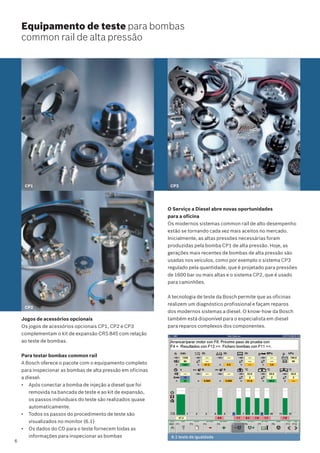 O Serviço a Diesel abre novas oportunidades
para a oficina
Os modernos sistemas common rail de alto desempenho
estão se tornando cada vez mais aceitos no mercado.
Inicialmente, as altas pressões necessárias foram
produzidas pela bomba CP1 de alta pressão. Hoje, as
gerações mais recentes de bombas de alta pressão são
usadas nos veículos, como por exemplo o sistema CP3
regulado pela quantidade, que é projetado para pressões
de 1600 bar ou mais altas e o sistema CP2, que é usado
para caminhões.
A tecnologia de teste da Bosch permite que as oficinas
realizem um diagnóstico profissional e façam reparos
dos modernos sistemas a diesel. O know-how da Bosch
também está disponível para o especialista em diesel
para reparos complexos dos componentes.
CP3
Equipamento de teste para bombas
common rail de alta pressão
CP2
6.1 teste de igualdade
CP1
Jogos de acessórios opcionais
Os jogos de acessórios opcionais CP1, CP2 e CP3
complementam o kit de expansão CRS 845 com relação
ao teste de bombas.
Para testar bombas common rail
A Bosch oferece o pacote com o equipamento completo
para inspecionar as bombas de alta pressão em oficinas
a diesel:
• Após conectar a bomba de injeção a diesel que foi
removida na bancada de teste e ao kit de expansão,
os passos individuais do teste são realizados quase
automaticamente.
• Todos os passos do procedimento de teste são
visualizados no monitor (6.1)
• Os dados do CD para o teste fornecem todas as
informações para inspecionar as bombas
6
 