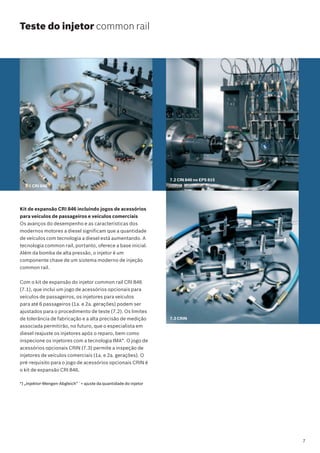 Teste do injetor common rail
7.2 CRI 846 no EPS 815
7.3 CRIN
7.1 CRI 846
Kit de expansão CRI 846 incluindo jogos de acessórios
para veículos de passageiros e veículos comerciais
Os avanços do desempenho e as características dos
modernos motores a diesel significam que a quantidade
de veículos com tecnologia a diesel está aumentando. A
tecnologia common rail, portanto, oferece a base inicial.
Além da bomba de alta pressão, o injetor é um
componente chave de um sistema moderno de injeção
common rail.
Com o kit de expansão do injetor common rail CRI 846
(7.1), que inclui um jogo de acessórios opcionais para
veículos de passageiros, os injetores para veículos
para até 6 passageiros (1a. e 2a. gerações) podem ser
ajustados para o procedimento de teste (7.2). Os limites
de tolerância de fabricação e a alta precisão de medição
associada permitirão, no futuro, que o especialista em
diesel reajuste os injetores após o reparo, bem como
inspecione os injetores com a tecnologia IMA*. O jogo de
acessórios opcionais CRIN (7.3) permite a inspeção de
injetores de veículos comerciais (1a. e 2a. gerações). O
pré-requisito para o jogo de acessórios opcionais CRIN é
o kit de expansão CRI 846.
*) „Injektor-Mengen-Abgleich” `= ajuste da quantidade do injetor
7
 