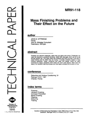 c.
e*>Society of
Manufacturing
Engineers
1991
ALL RIGHTS RESERL
Ml?91-118
Mass Finishing Problems and
Their Effect on the Future
author
JOHN 6. KITWEDGE
Owner
John B. K&edge Consultant
Kalamazoo, Michigan
abstract
Problems can become challenges, rather than just agony and turmoil. Challenges can
make the solutions to problems beneficial, rather than stop-gaps which just let us get
through another day. This paper deals with problems that have occurred in the field of
mass finishing and the effect they are having. It includes problems related to mass
finishing equipment, media, compound and water and people. Some WIII seem
humorous by today’s standards while others are much more serious. Many form the
basis of an excellent learning process and may easily withstand the scrutmy of time.
conference
Deburring and Surface Conditioning ‘91
February 19-21, 1991
Orlando, Florida
index terms
Finishing
Vibratory Finishing
Corrosion Prevention
Barrel Finishing
Cleaning
Deburring
Training
, Society of Manufacturing Engineers l One SME Drive l P.O. Box 930
Dearborn, Michigan 48121 l Phone (313) 271-1500
 