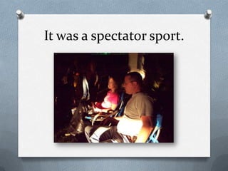 It was a spectator sport.