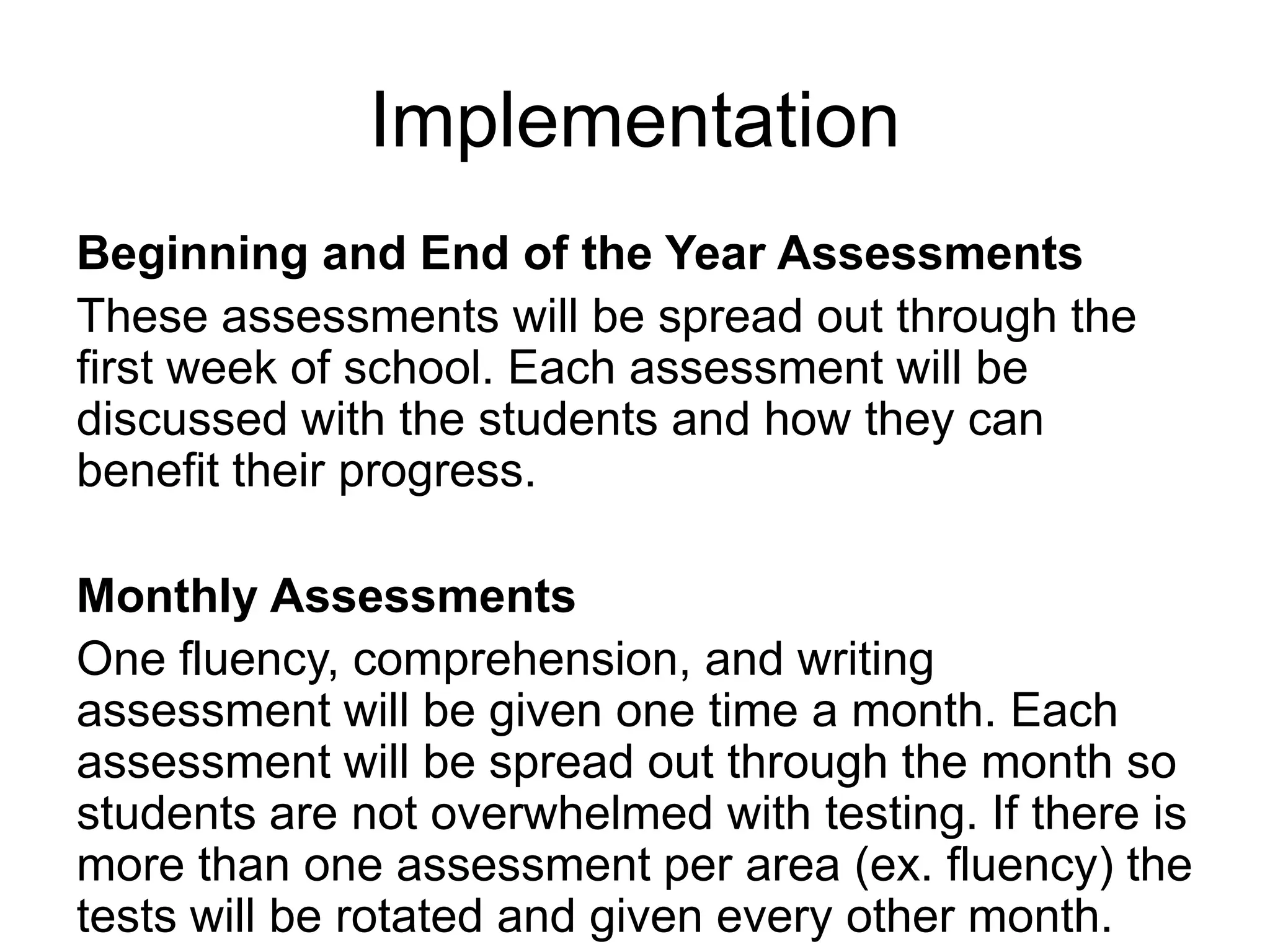 ImplementationBeginning and End of the Year AssessmentsThese assessments will be spread out through the first week of school. Each assessment will be discussed with the students and how they can benefit their progress.Monthly AssessmentsOne fluency, comprehension, and writing assessment will be given one time a month. Each assessment will be spread out through the month so students are not overwhelmed with testing. If there is more than one assessment per area (ex. fluency) the tests will be rotated and given every other month.
