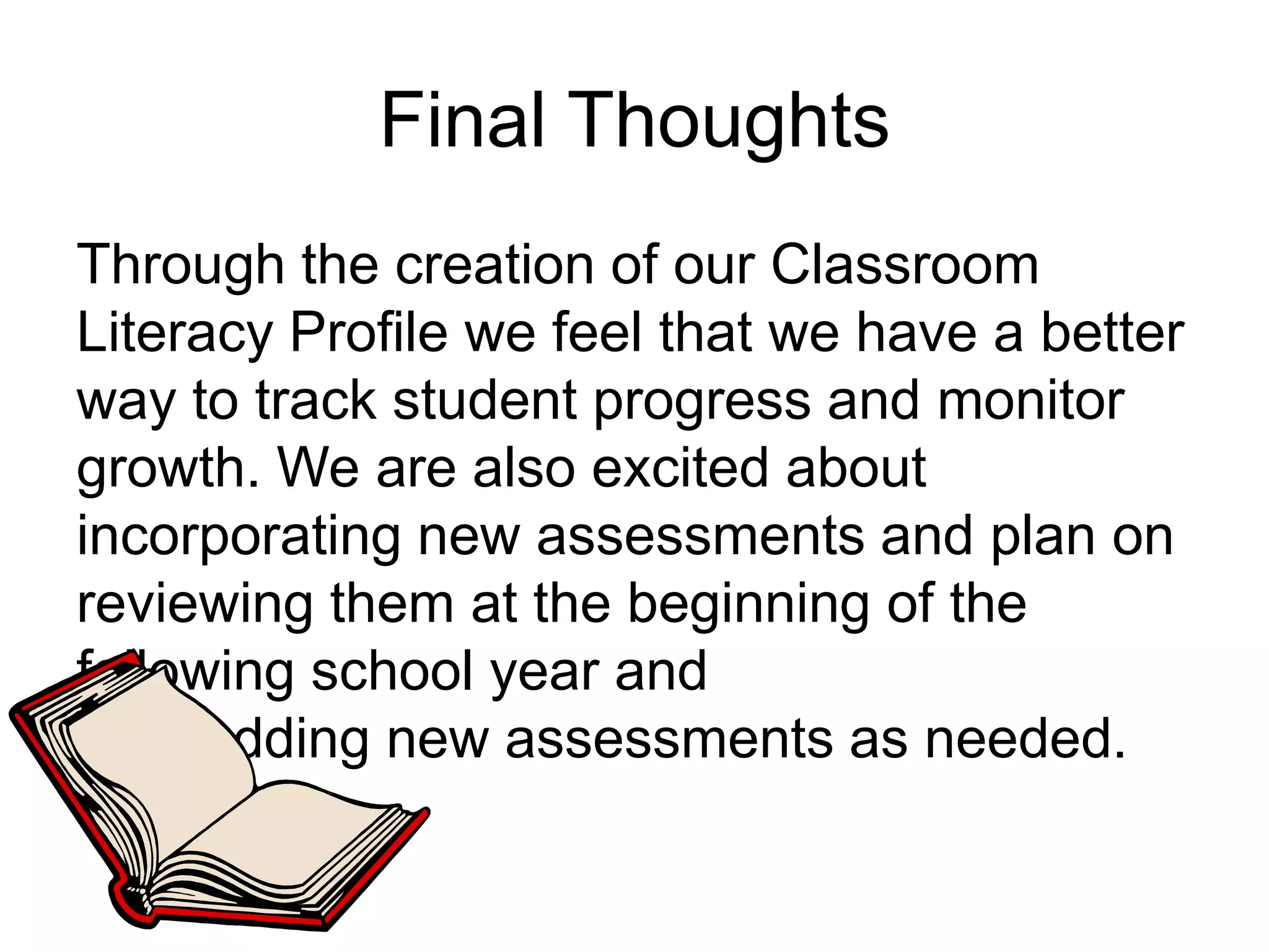 Final ThoughtsThrough the creation of our Classroom Literacy Profile we feel that we have a better way to track student progress and monitor growth. We are also excited about incorporating new assessments and plan on reviewing them at the beginning of the following school year and         adding new assessments as needed. 