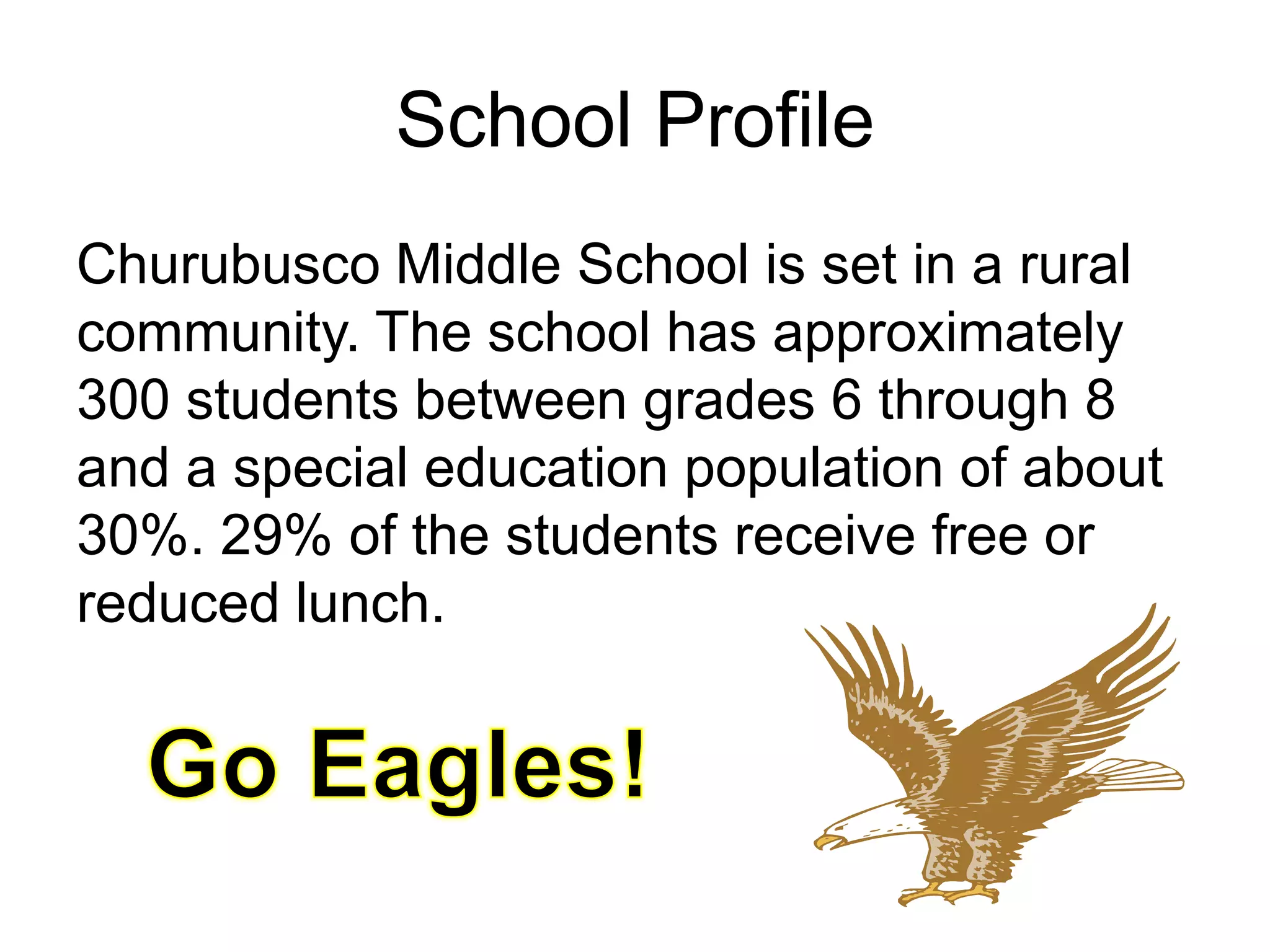 School ProfileChurubusco Middle School is set in a rural community. The school has approximately 300 students between grades 6 through 8 and a special education population of about 30%. 29% of the students receive free or reduced lunch. Go Eagles!