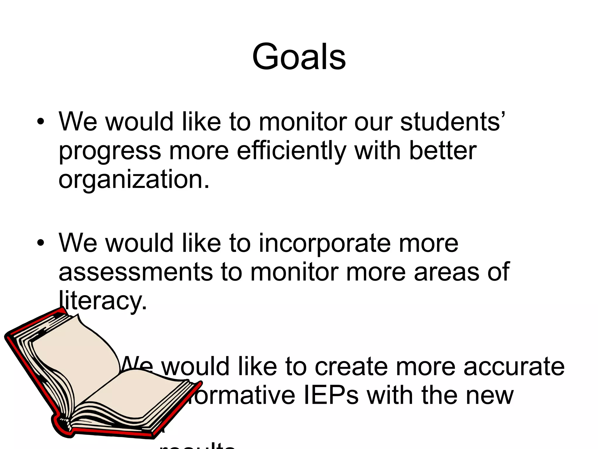 GoalsWe would like to monitor our students’ progress more efficiently with better organization.We would like to incorporate more assessments to monitor more areas of literacy.We would like to create more accurate and informative IEPs with the new data       results.