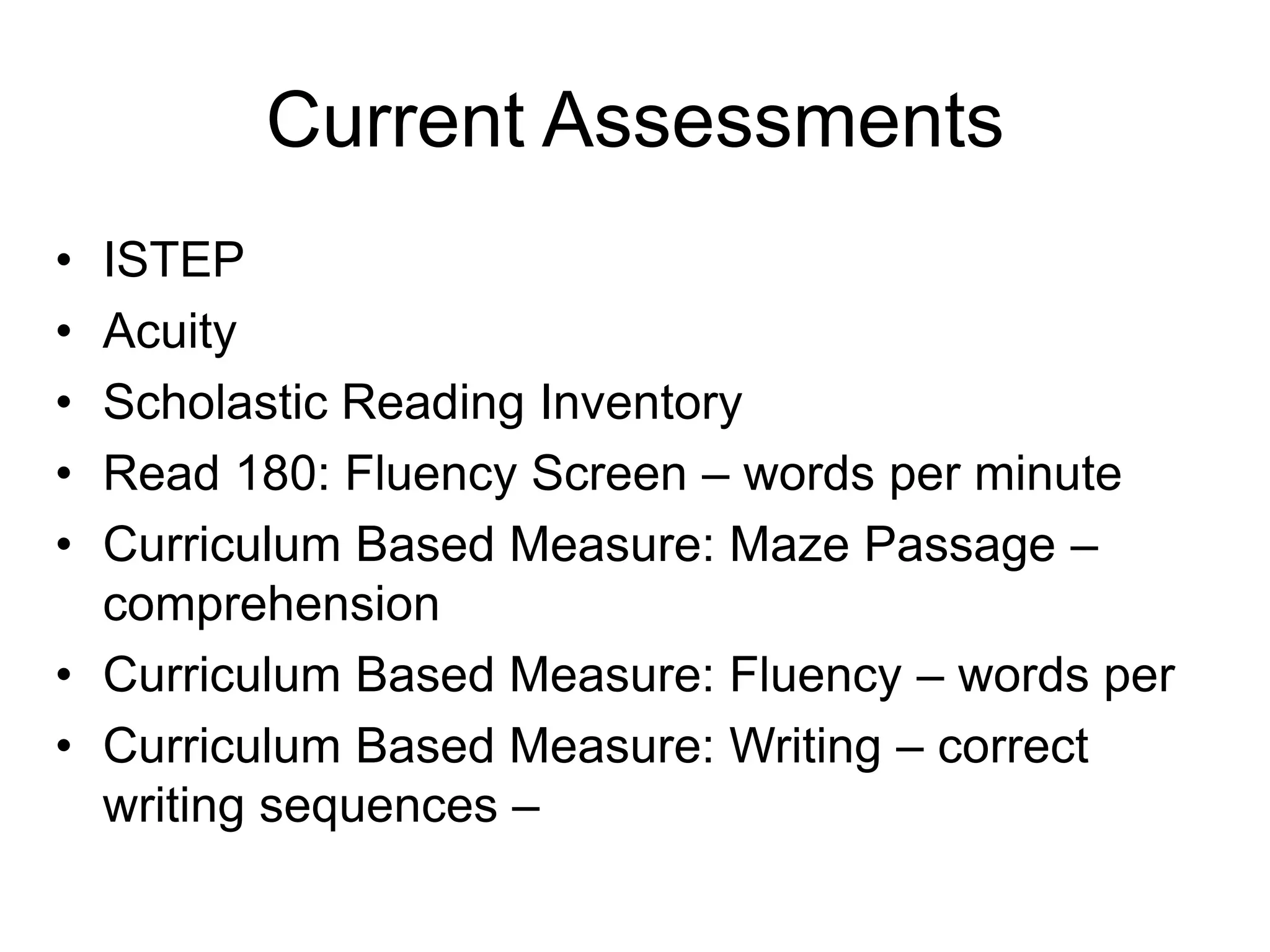 Current AssessmentsISTEPAcuityScholastic Reading InventoryRead 180: Fluency Screen – words per minute Curriculum Based Measure: Maze Passage – comprehensionCurriculum Based Measure: Fluency – words perCurriculum Based Measure: Writing – correct writing sequences –