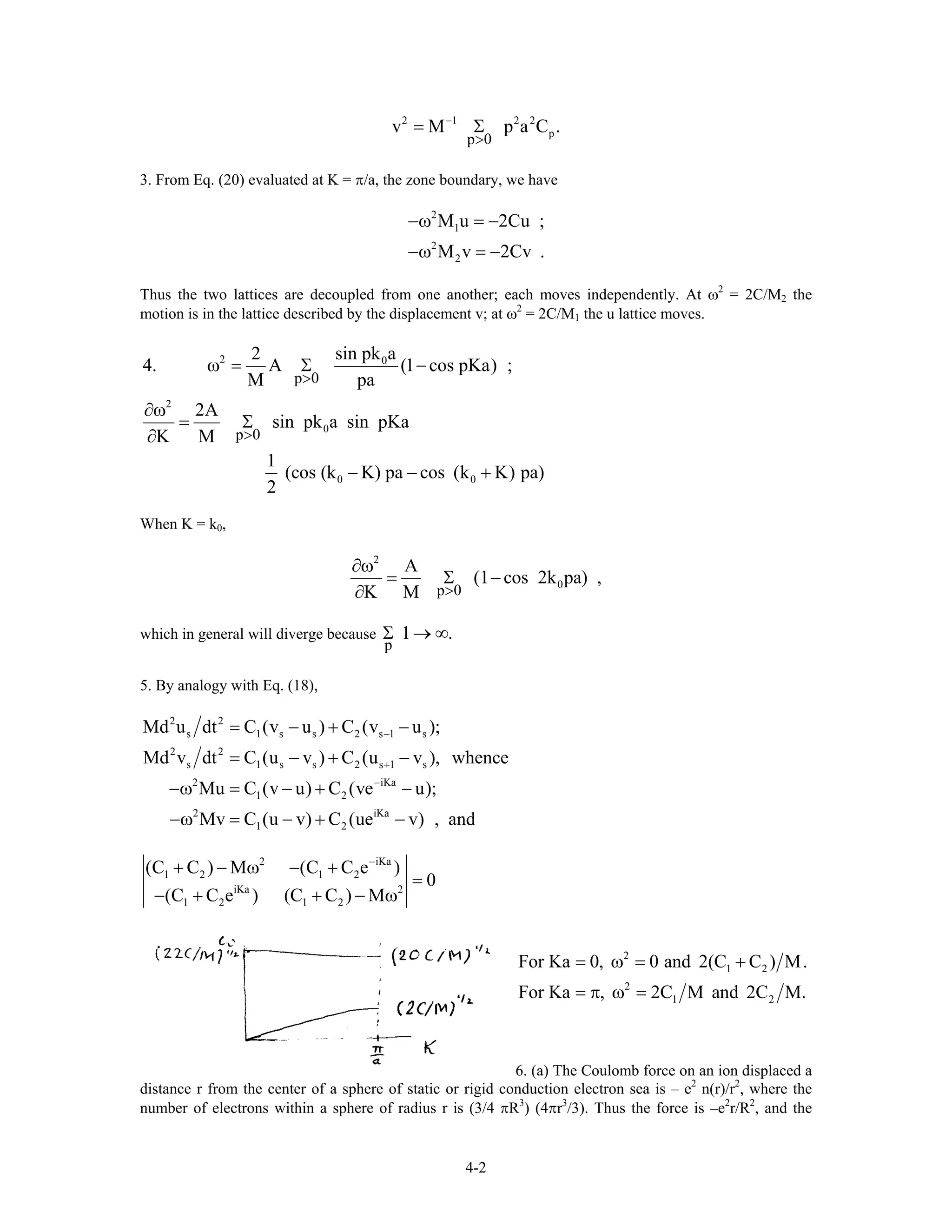 2 1 2 2
p
p 0
v M p a C−
>
= Σ .
3. From Eq. (20) evaluated at K = π/a, the zone boundary, we have
2
1
2
2
M u 2Cu ;
M v 2Cv .
−ω = −
−ω = −
Thus the two lattices are decoupled from one another; each moves independently. At ω2
= 2C/M2 the
motion is in the lattice described by the displacement v; at ω2
= 2C/M1 the u lattice moves.
2 0
2
0
0 0
p 0
p 0
sin pk a2
4. A (1 cos pKa) ;
M pa
2A
sin pk a sin pKa
K M
1
(cos (k K) pa cos (k K) pa)
2
>
>
ω = Σ −
∂ω
= Σ
∂
− − +
When K = k0,
2
0
p 0
A
(1 cos 2k pa) ,
K M >
∂ω
= Σ −
∂
which in general will diverge because
p
1 .Σ → ∞
5. By analogy with Eq. (18),
2 2
s 1 s s 2 s 1 s
2 2
s 1 s s 2 s 1 s
2 iKa
1 2
2 iKa
1 2
Md u dt C (v u ) C (v u );
Md v dt C (u v ) C (u v ), whence
Mu C (v u) C (ve u);
Mv C (u v) C (ue v) , and
−
+
−
= − + −
= − + −
−ω = − + −
−ω = − + −
2 iK
1 2 1 2
iKa 2
1 2 1 2
(C C ) M (C C e )
0
(C C e ) (C C ) M
−
+ − ω − + a
=
− + + − ω
2
1 2
2
1 2
For Ka 0, 0 and 2(C C ) M.
For Ka , 2C M and 2C M.
= ω = +
= π ω =
6. (a) The Coulomb force on an ion displaced a
distance r from the center of a sphere of static or rigid conduction electron sea is – e2
n(r)/r2
, where the
number of electrons within a sphere of radius r is (3/4 πR3
) (4πr3
/3). Thus the force is –e2
r/R2
, and the
4-2
 
