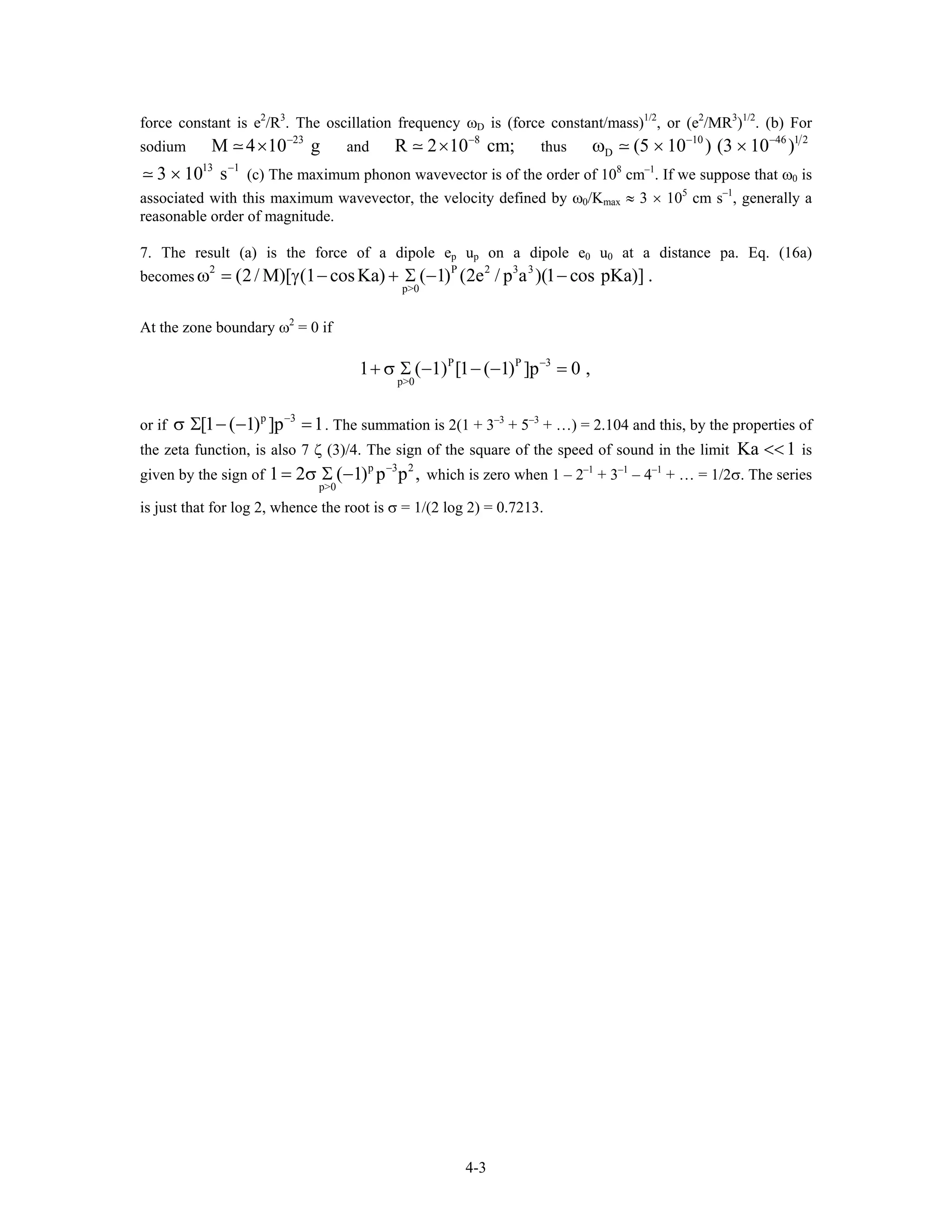 force constant is e2
/R3
. The oscillation frequency ωD is (force constant/mass)1/2
, or (e2
/MR3
)1/2
. (b) For
sodium and thus
23
M 4 10 g−
× 8
R 2 10 cm;−
× 10 46 1 2
D (5 10 ) (3 10 )− −
ω × ×
(c) The maximum phonon wavevector is of the order of 10
13 1
3 10 s−
× 8
cm–1
. If we suppose that ω0 is
associated with this maximum wavevector, the velocity defined by ω0/Kmax ≈ 3 × 105
cm s–1
, generally a
reasonable order of magnitude.
7. The result (a) is the force of a dipole ep up on a dipole e0 u0 at a distance pa. Eq. (16a)
becomes
2 P 2 3 3
p>0
(2/ M)[ (1 cosKa) ( 1) (2e / p a )(1 cos pKa)] .ω = γ − + Σ − −
At the zone boundary ω2
= 0 if
P P 3
p>0
1 ( 1) [1 ( 1) ]p−
+ σ Σ − − − = 0 ,
or if . The summation is 2(1 + 3
p 3
[1 ( 1) ]p 1−
σ Σ − − = –3
+ 5–3
+ …) = 2.104 and this, by the properties of
the zeta function, is also 7 ζ (3)/4. The sign of the square of the speed of sound in the limit Ka is
given by the sign of
1<<
p 3 2
p>0
1 2 ( 1) p p ,−
= σ Σ − which is zero when 1 – 2–1
+ 3–1
– 4–1
+ … = 1/2σ. The series
is just that for log 2, whence the root is σ = 1/(2 log 2) = 0.7213.
4-3
 