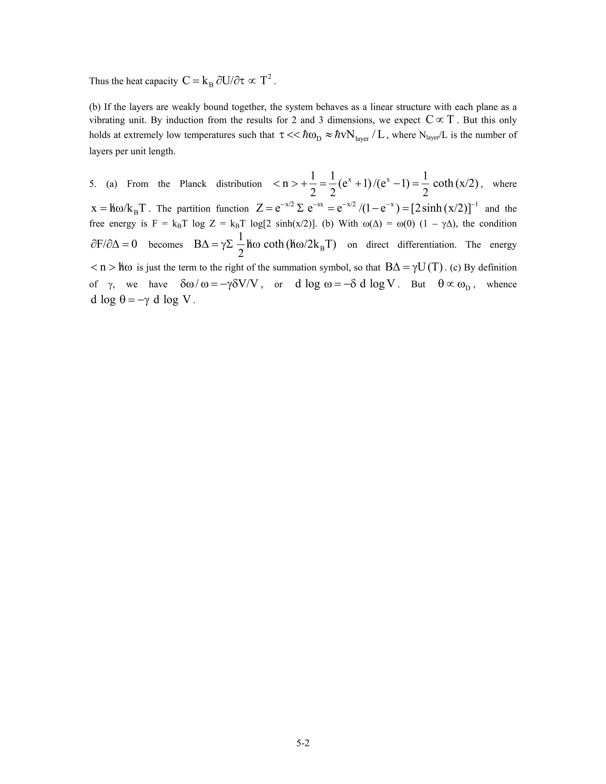 Thus the heat capacity .
2
BC k U/ T= ∂ ∂τ ∝
(b) If the layers are weakly bound together, the system behaves as a linear structure with each plane as a
vibrating unit. By induction from the results for 2 and 3 dimensions, we expect C . But this only
holds at extremely low temperatures such that
T∝
D layervN / Lτ << ω ≈ , where Nlayer/L is the number of
layers per unit length.
5. (a) From the Planck distribution
x x1 1 1
n (e 1) /(e 1) coth (x/2)
2 2 2
< > + = + − = , where
. The partition functionBx h /k T/= ω x/2 sx x/2 x 1
Z e e e /(1 e ) [2sinh (x/2)]− − − −
= Σ = − = −
and the
free energy is F = kBT log Z = kBT log[2 sinh(x/2)]. (b) With ω(∆) = ω(0) (1 – γ∆), the condition
becomesF/ 0∂ ∂∆ = B
1
B h coth (h /2k T)
2
/ /∆ = γΣ ω ω on direct differentiation. The energy
is just the term to the right of the summation symbol, so that Bn h/< > ω U(T)∆ = γ . (c) By definition
of γ, we have , or/ Vδω ω = −γδ /V d log d log Vω = −δ . But , whence
.
Dθ ∝ ω
d log d log Vθ = −γ
5-2
 