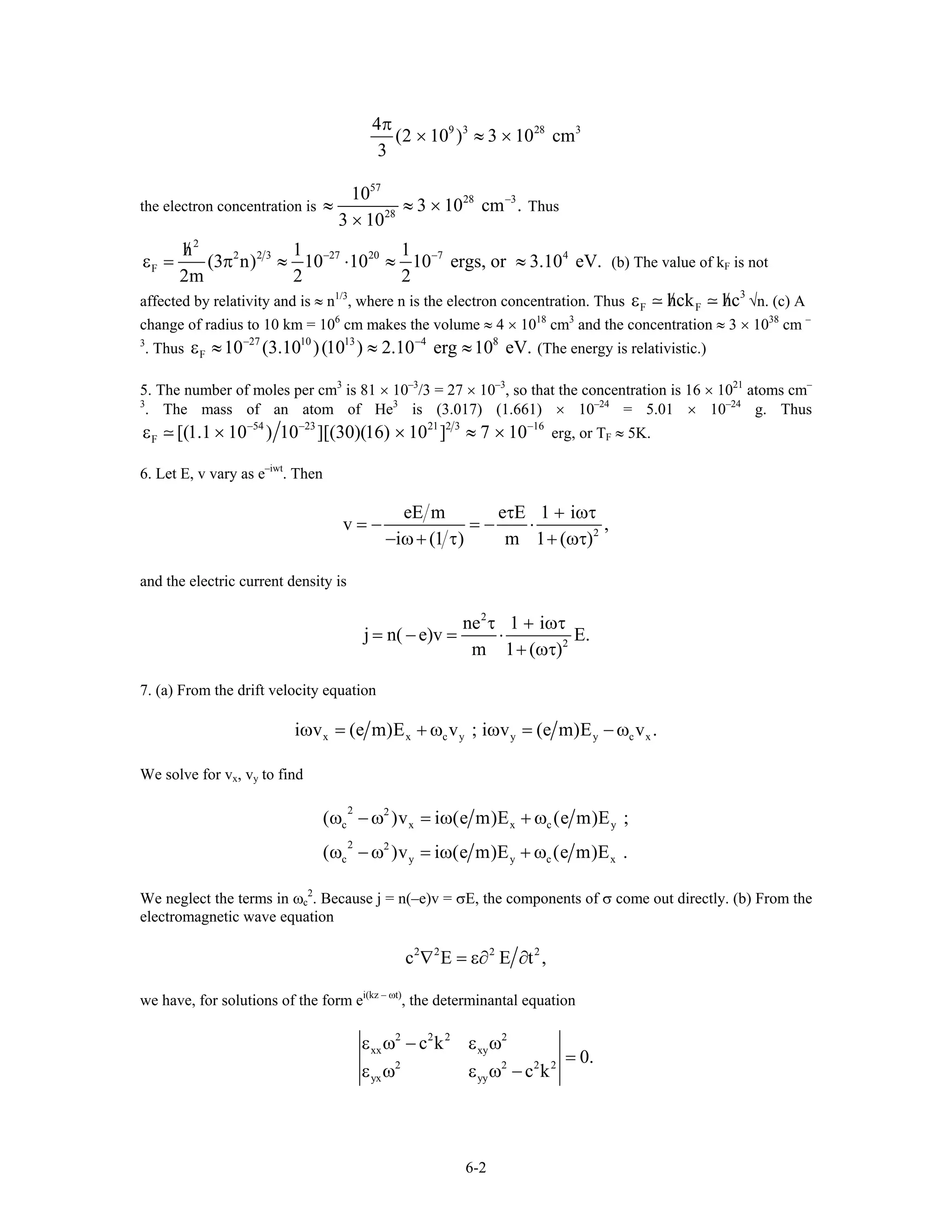 9 3 28 34
(2 10 ) 3 10 cm
π
× ≈ ×
3
the electron concentration is
57
28 3
28
10
3 10 cm .
3 10
−
≈ ≈ ×
×
Thus
2
2 3 27 20 7 4
F
h 1 1
(3 n) 10 10 10 ergs, or 3.10 eV.
2m 2 2
2 − −/
ε = π ≈ ⋅ ≈ ≈ (b) The value of kF is not
affected by relativity and is ≈ n1/3
, where n is the electron concentration. Thus
3
F Fhck hc/ /ε √n. (c) A
change of radius to 10 km = 106
cm makes the volume ≈ 4 × 1018
cm3
and the concentration ≈ 3 × 1038
cm –
3
. Thus (The energy is relativistic.)
27 10 13 4 8
F 10 (3.10 )(10 ) 2.10 erg 10 eV.− −
ε ≈ ≈ ≈
5. The number of moles per cm3
is 81 × 10–3
/3 = 27 × 10–3
, so that the concentration is 16 × 1021
atoms cm–
3
. The mass of an atom of He3
is (3.017) (1.661) × 10–24
= 5.01 × 10–24
g. Thus
54 23 21 2 3 16
F [(1.1 10 ) 10 ][(30)(16) 10 ] 7 10− −
ε × × ≈ × −
erg, or TF ≈ 5K.
6. Let E, v vary as e–iwt
. Then
eE m e E 1 i
v ,
i m 2
τ + ωτ
= − = − ⋅
− ω+ (1 τ) 1+ (ωτ)
and the electric current density is
2
ne 1 i
j n( e)v E.
m 2
τ + ωτ
= − = ⋅
1+ (ωτ)
7. (a) From the drift velocity equation
x x c y y yi v (e m)E v ; i v (e m)E v .ω = + ω ω = − ωc x
We solve for vx, vy to find
2
c x x c
2
c y y c
( )v i e m E e m E
( )v i e m E e m E
2
2
ω − ω = ω( ) + ω ( )
ω − ω = ω( ) + ω ( )
y
x
;
.
We neglect the terms in ωc
2
. Because j = n(–e)v = σE, the components of σ come out directly. (b) From the
electromagnetic wave equation
2 2 2
c E E t2
,∇ = ε∂ ∂
we have, for solutions of the form ei(kz – ωt)
, the determinantal equation
2 2
xx xy
2 2
yx yy
c k
0.
c k
2 2
2 2
ε ω − ε ω
=
ε ω ε ω −
6-2
 