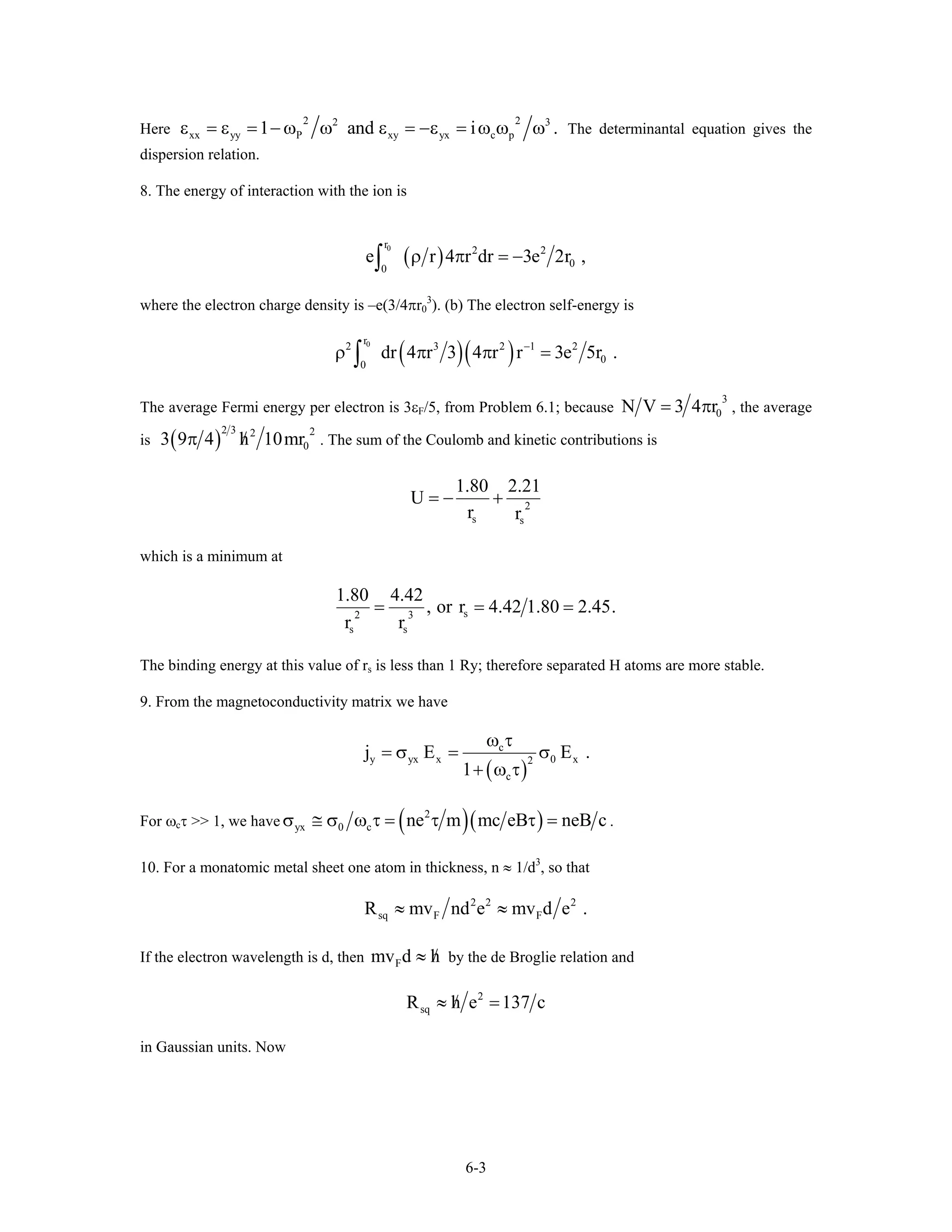 Here
2
xx yy P xy yx c p1 and i .2
ε = ε = − ω ω ε = −ε = ω ω ω
2 3
The determinantal equation gives the
dispersion relation.
8. The energy of interaction with the ion is
( )
0r
2 2
0
0
e r 4 r dr 3e 2ρ π = −∫ r ,
where the electron charge density is –e(3/4πr0
3
). (b) The electron self-energy is
( )( )0r
2 3 2 1 2
0
0
dr 4 r 3 4 r r 3e 5r .−
ρ π π =∫
The average Fermi energy per electron is 3εF/5, from Problem 6.1; because
3
0N V 3 4 r= π , the average
is ( )
2 3 22
03 9 4 h 10mr/π . The sum of the Coulomb and kinetic contributions is
2
s s
1.80 2.21
U
r r
= − +
which is a minimum at
s2 3
s s
1.80 4.42
, or r 4.42 1.80 2.45.
r r
= = =
The binding energy at this value of rs is less than 1 Ry; therefore separated H atoms are more stable.
9. From the magnetoconductivity matrix we have
( )
c
y yx x 0 x2
c
j E E
1
.
ω τ
= σ = σ
+ ω τ
For ωcτ >> 1, we have ( )( )2
yx 0 c ne m mc eB neB cσ ≅ σ ω τ = τ τ = .
10. For a monatomic metal sheet one atom in thickness, n ≈ 1/d3
, so that
2 2 2
sq F FR mv nd e mv d e≈ ≈ .
If the electron wavelength is d, then Fmv d h/≈ by the de Broglie relation and
2
sqR h e 137 c/≈ =
in Gaussian units. Now
6-3
 