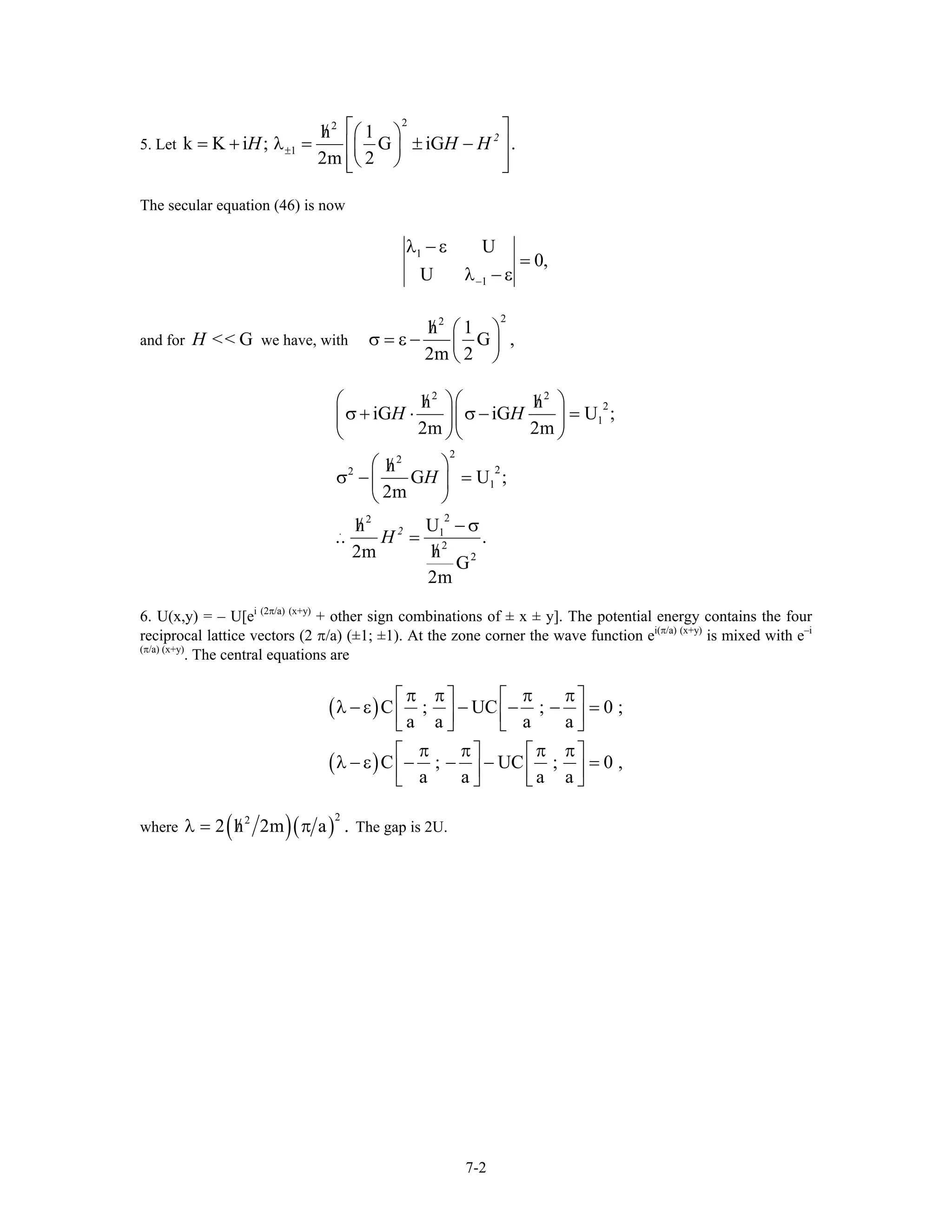 5. Let
22
1
h 1
k K i ; G iG
2m 2
2
H H±
⎡ ⎤/ ⎛ ⎞
= + λ = ± −⎢ ⎥⎜ ⎟
⎝ ⎠⎢ ⎥⎣ ⎦
.H
The secular equation (46) is now
1
1
U
0,
U −
λ − ε
=
λ − ε
and for we have, withGH <<
22
h 1
G ,
2m 2
/ ⎛ ⎞
σ = ε − ⎜ ⎟
⎝ ⎠
2 2
2
1
22
22
1
22
. 1
2
2
h h
iG iG U ;
2m 2m
h
G U ;
2m
h U
.. .
h2m
G
2m
2
H H
H
H
⎛ ⎞⎛ ⎞/ /
σ + ⋅ σ − =⎜ ⎟⎜ ⎟
⎝ ⎠⎝ ⎠
⎛ ⎞/
σ − =⎜ ⎟
⎝ ⎠
/ − σ
=
/
6. U(x,y) = – U[ei (2π/a) (x+y)
+ other sign combinations of ± x ± y]. The potential energy contains the four
reciprocal lattice vectors (2 π/a) (±1; ±1). At the zone corner the wave function ei(π/a) (x+y)
is mixed with e–i
(π/a) (x+y)
. The central equations are
( )
( )
C ; UC ; 0
a a a a
C ; UC ; 0
a a a a
π π π π⎡ ⎤ ⎡ ⎤
λ − ε − − − =⎢ ⎥ ⎢ ⎥⎣ ⎦ ⎣ ⎦
π π π π⎡ ⎤ ⎡ ⎤
λ − ε − − − =⎢ ⎥ ⎢ ⎥⎣ ⎦ ⎣ ⎦
;
,
where ( )( )
22
2 h 2m a ./λ = π The gap is 2U.
7-2
 