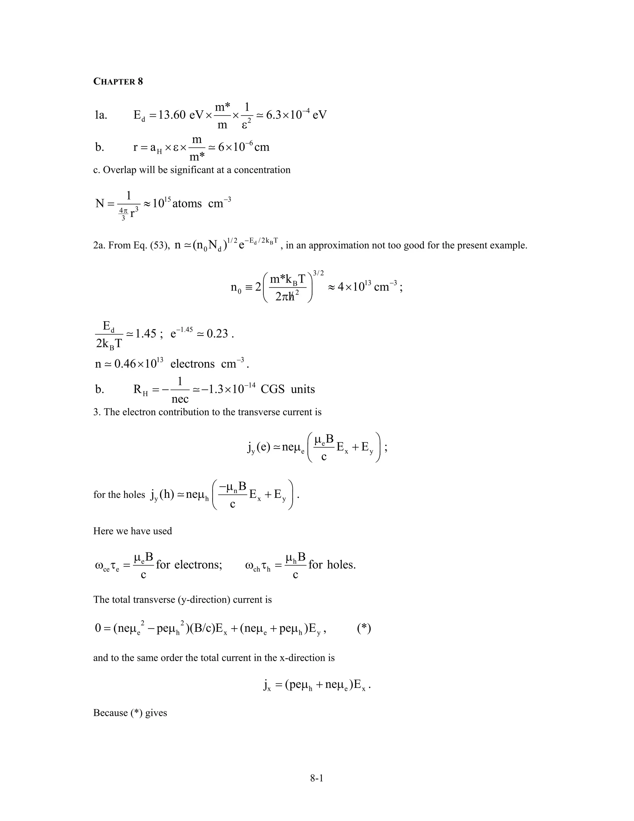 CHAPTER 8
4
d 2
m* 1
1a. E 13.60 eV 6.3 10 eV
m
−
= × × ×
ε
6
H
m
b. r a 6 10 c
m*
−
= ×ε× × m
c. Overlap will be significant at a concentration
15 3
34
3
1
N 10 atoms c
r
−
π
= ≈ m
2a. From Eq. (53), , in an approximation not too good for the present example.d BE / 2k T1/ 2
0 dn (n N ) e−
3/ 2
13 3B
0 2
m*k T
n 2 4 10 cm
2 h
−⎛ ⎞
≡ ≈ ×⎜ ⎟/π⎝ ⎠
;
1.45d
B
13 3
E
1.45 ; e 0.23 .
2k T
n 0.46 10 electrons cm .
−
−
×
14
H
1
b. R 1.3 10 CGS units
nec
−
= − − ×
3. The electron contribution to the transverse current is
e
y e x
B
j (e) ne E E ;
c
µ⎛ ⎞
µ +⎜ ⎟
⎝ ⎠
y
for the holes n
y h x
B
j (h) ne E E .
c
−µ⎛ ⎞
µ +⎜ ⎟
⎝ ⎠
y
Here we have used
e h
ce e ch h
B B
for electrons; for holes.
c c
µ µ
ω τ = ω τ =
The total transverse (y-direction) current is
2 2
e h x e h y0 (ne pe )(B/c)E (ne pe )E , (*)= µ − µ + µ + µ
and to the same order the total current in the x-direction is
x h ej (pe ne )E .x= µ + µ
Because (*) gives
8-1
 