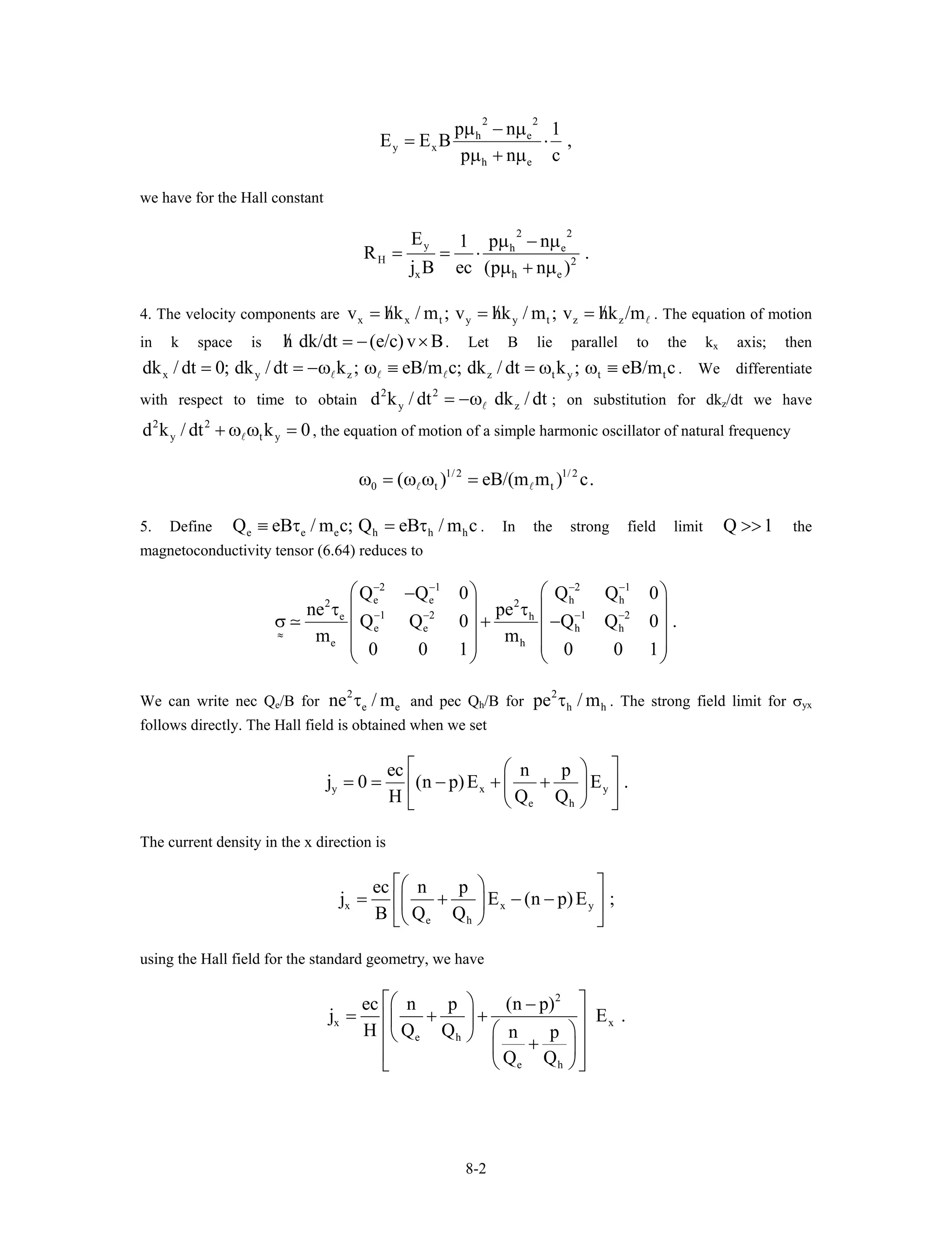 2 2
h e
y x
h e
p n 1
E E B
p n c
µ − µ
,= ⋅
µ + µ
we have for the Hall constant
2 2
y h e
H 2
x h
E p n1
R .
j B ec (p n )
µ − µ
= = ⋅
µ + µe
t
z
y
c.
hc 1
4. The velocity components are . The equation of motion
in k space is . Let B lie parallel to the k
x x t y y t z zv hk / m ; v hk / m ; v hk /m/ / /= = =
h dk/dt (e/c) v B/ = − × x axis; then
. We differentiate
with respect to time to obtain ; on substitution for dk
x y z z t y tdk / dt 0; dk / dt k ; eB/m c; dk / dt k ; eB/m c= = −ω ω ≡ = ω ω ≡
2 2
yd k / dt dk / dt= −ω z/dt we have
, the equation of motion of a simple harmonic oscillator of natural frequency
2 2
y td k / dt k 0+ ω ω =
1/ 2 1/ 2
0 t t( ) eB/(m m )ω = ω ω =
5. Define . In the strong field limit Q the
magnetoconductivity tensor (6.64) reduces to
e e e h hQ eB / m c; Q eB / m≡ τ = τ >>
2 1 2 1
e e h h2 2
1 2 1 2e h
e e h h
e h
Q Q 0 Q Q 0
ne pe
Q Q 0 Q Q 0
m m
0 0 1 0 0 1
− − − −
− − − −
≈
⎛ ⎞ ⎛ ⎞−
⎜ ⎟ ⎜ ⎟τ τ
σ + −⎜ ⎟ ⎜ ⎟
⎜ ⎟ ⎜ ⎟
⎝ ⎠ ⎝ ⎠
.
e hWe can write nec Qe/B for and pec Q
2
ene / mτ h/B for . The strong field limit for σ
2
hpe / mτ yx
follows directly. The Hall field is obtained when we set
y x
e h
ec n p
j 0 (n p)E E
H Q Q
y .
⎡ ⎤⎛ ⎞
= = − + +⎢ ⎥⎜ ⎟
⎝ ⎠⎣ ⎦
The current density in the x direction is
x x
e h
ec n p
j E (n
B Q Q
yp)E ;
⎡ ⎤⎛ ⎞
= + − −⎢ ⎥⎜ ⎟
⎝ ⎠⎣ ⎦
using the Hall field for the standard geometry, we have
2
x x
e h
e h
ec n p (n p)
j E
H Q Q n p
Q Q
⎡ ⎤⎛ ⎞ −
= + +⎢ ⎥⎜ ⎟
⎛ ⎞⎝ ⎠⎢ ⎥+⎜ ⎟⎢ ⎥⎝ ⎠⎣ ⎦
.
8-2
 