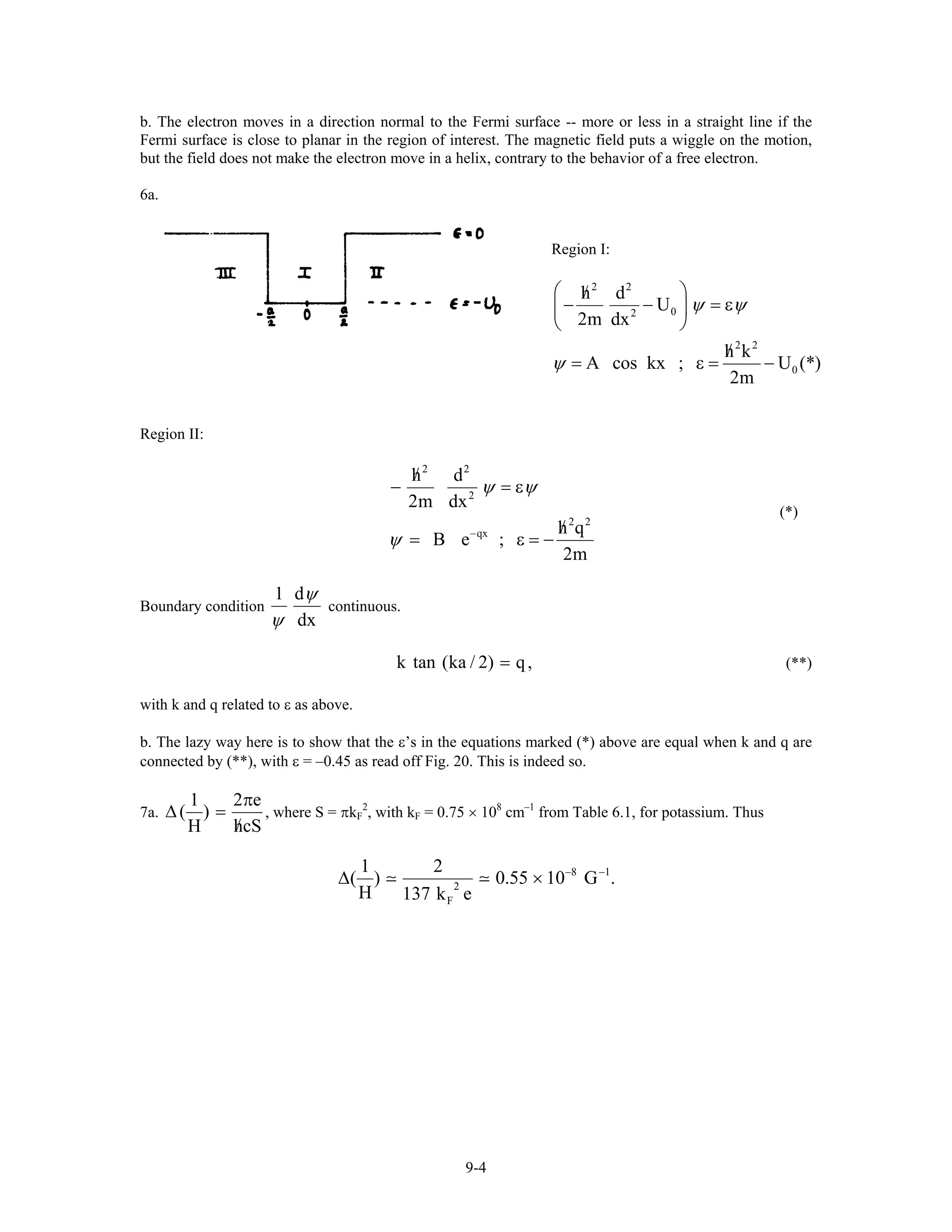 b. The electron moves in a direction normal to the Fermi surface -- more or less in a straight line if the
Fermi surface is close to planar in the region of interest. The magnetic field puts a wiggle on the motion,
but the field does not make the electron move in a helix, contrary to the behavior of a free electron.
6a.
Region I:
2 2
02
2 2
h d
U
2m dx
h k
A cos kx ;
2m
ψ ψ
ψ
⎛ ⎞/
− − = ε⎜ ⎟
⎝ ⎠
/
= ε = 0U (*)−
Region II:
2 2
2
2 2
qx
h d
2m dx
h q
B e ;
2m
ψ ψ
ψ −
/
− = ε
/
= ε = −
(*)
Boundary condition
1 d
dx
ψ
ψ
continuous.
k tan (ka / 2) q,= (**)
with k and q related to ε as above.
b. The lazy way here is to show that the ε’s in the equations marked (*) above are equal when k and q are
connected by (**), with ε = –0.45 as read off Fig. 20. This is indeed so.
7a.
1 2
( )
H hc
π
∆ =
/
e
S
, where S = πkF
2
, with kF = 0.75 × 108
cm–1
from Table 6.1, for potassium. Thus
8 1
2
F
1 2
( ) 0.55 10 G .
H 137 k e
− −
∆ ×
9-4
 