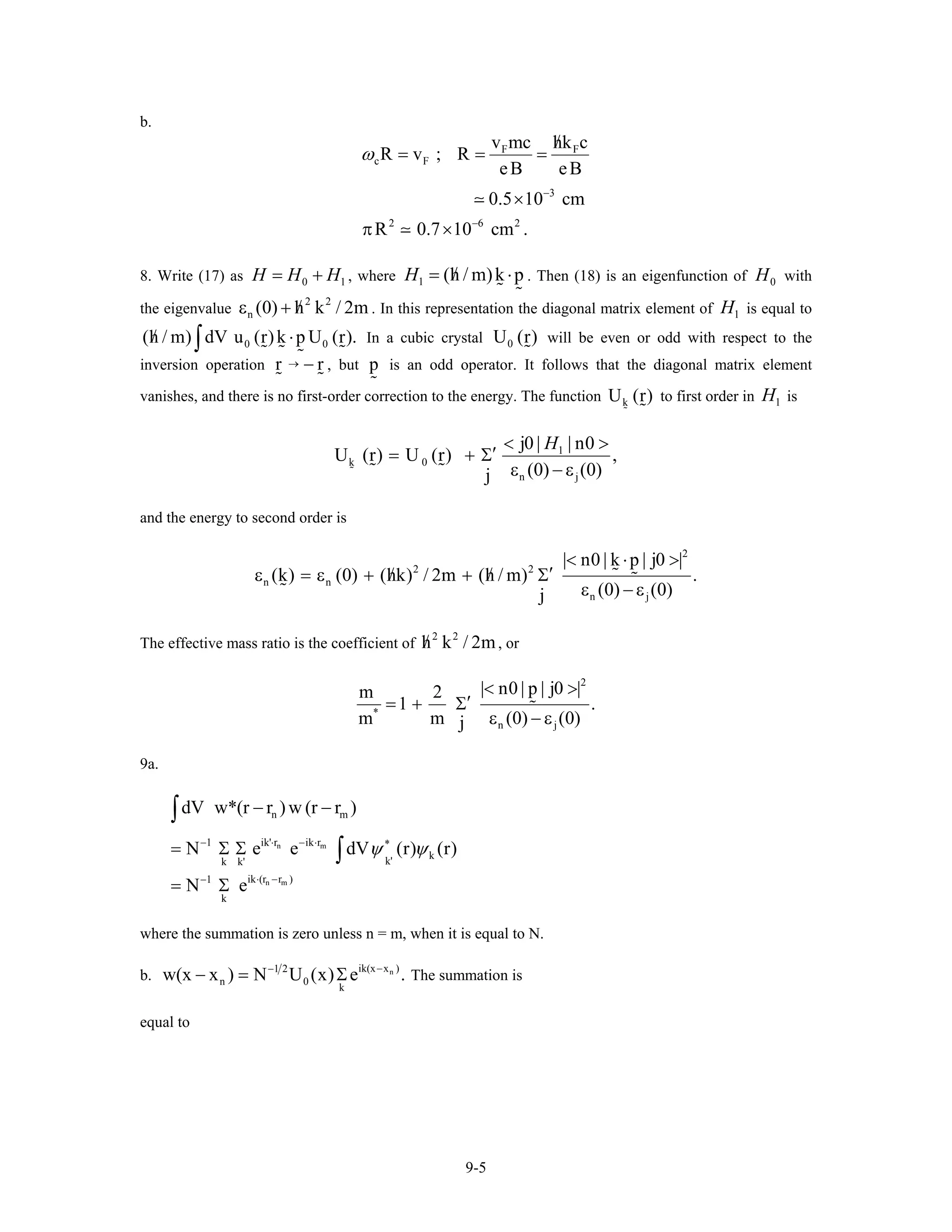 b.
F F
c F
3
2 6 2
v mc hk c
R v ; R
eB eB
0.5 10 cm
R 0.7 10 cm .
ω
−
−
/
= = =
×
π ×
8. Write (17) as , where0H H H= + 1 1 (h / m)k pH /= ⋅ . Then (18) is an eigenfunction of with
the eigenvalue . In this representation the diagonal matrix element of is equal to
In a cubic crystal will be even or odd with respect to the
inversion operation , but is an odd operator. It follows that the diagonal matrix element
vanishes, and there is no first-order correction to the energy. The function to first order in is
0H
2 2
n (0) h k / 2m/ε + 1H
0 0(h / m) dV u (r)k p U (r)./ ⋅∫ 0U (r)
r → − r p
kU (r) 1H
1
k 0
n j
j0 | | n0
U (r) U (r) ,
(0) (0)j
H< >
′= + Σ
ε − ε
and the energy to second order is
2
2 2
n n
n j
| n0 | k p | j0 |
(k) (0) (hk) / 2m (h / m) .
(0) (0)j
< ⋅ >
′/ /ε = ε + + Σ
ε − ε
The effective mass ratio is the coefficient of , or
2 2
h k / 2m/
2
*
n j
| n0 | p | j0 |m 2
1 .
m m (0) (0j )
< >
′= + Σ
ε − ε
9a.
n m
n m
n m
ik' r ik r1 *
k
k'k k'
ik (r r )1
k
dV w*(r r ) w (r r )
N e e dV (r)
N e
ψ ψ⋅ − ⋅−
⋅ −−
− −
= Σ Σ
= Σ
∫
∫ (r)
where the summation is zero unless n = m, when it is equal to N.
b. nik(x x )1 2
n 0
k
w(x x ) N U (x) e .−−
− = Σ The summation is
equal to
9-5
 
