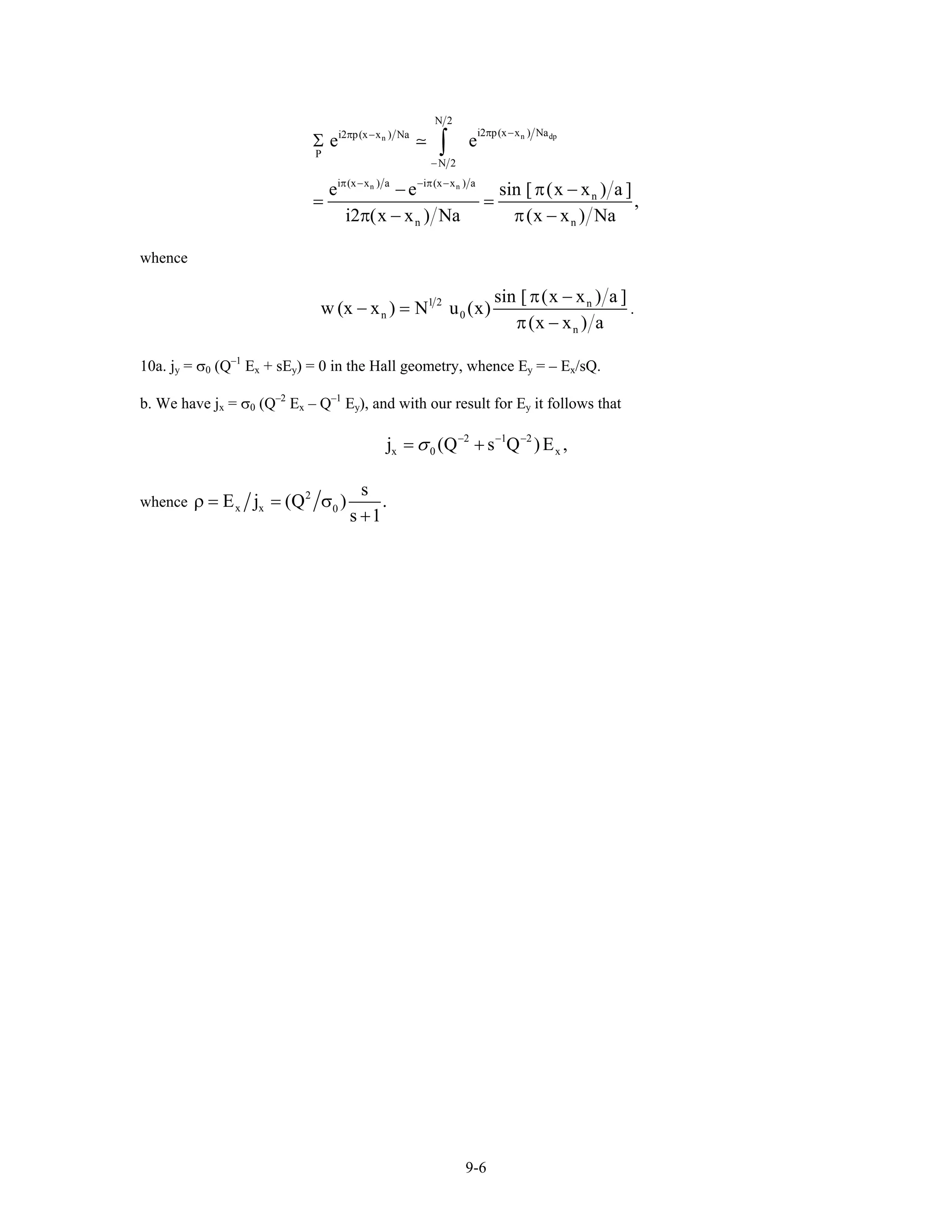 n dpn
n n
N 2
i2 p(x x ) Nai2 p(x x ) Na
P
N 2
i (x x ) a i (x x ) a
n
n n
e e
e e sin [ x x
,
i2 x x Na (x x ) Na
π −π −
−
π − − π −
Σ
− π( −
= =
π( − ) π −
∫
a ])
whence
1 2 n
n 0
n
sin [ x x a ]
w (x x ) N u (x)
(x x ) a
π( − )
− =
π −
.
10a. jy = σ0 (Q–1
Ex + sEy) = 0 in the Hall geometry, whence Ey = – Ex/sQ.
b. We have jx = σ0 (Q–2
Ex – Q–1
Ey), and with our result for Ey it follows that
2 1 2
x 0j (Q s Q )Eσ − − −
= + x ,
whence
2
x x 0
s
E j (Q )
s 1
ρ = = σ
+
.
9-6
 
