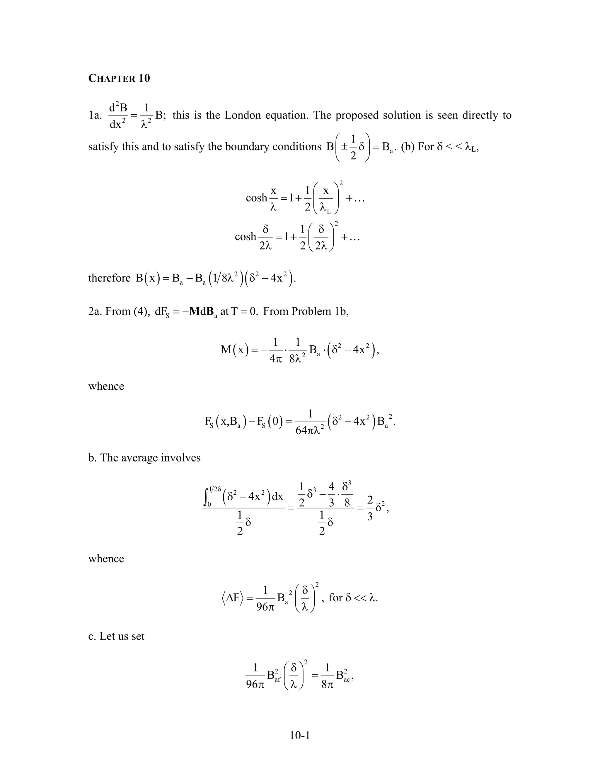 CHAPTER 10
1a.
2
2 2
d B 1
B;
dx
=
λ
this is the London equation. The proposed solution is seen directly to
satisfy this and to satisfy the boundary conditions a
1
B
2
⎛ ⎞
± δ =⎜ ⎟
⎝ ⎠
B . (b) For δ < < λL,
2
L
2
x 1 x
cosh 1
2
1
cosh 1
2 2 2
⎛ ⎞
= + +⎜ ⎟
λ λ⎝ ⎠
δ δ⎛ ⎞
= + +⎜ ⎟
λ λ⎝ ⎠
…
…
therefore ( ) ( )( )2 2 2
a aB x B B 1 8 4x .= − λ δ −
2a. From (4), From Problem 1b,S adF d at T 0.= − =M B
( ) ( )2 2
a2
1 1
M x B 4x ,
4 8
= − ⋅ ⋅ δ −
π λ
whence
( ) ( ) ( ) 22 2
S a S a2
1
F x,B F 0 4x B .
64
− = δ −
πλ
b. The average involves
( )
3
1 2 32 2
20
1 4
4x dx 22 3 8 ,
1 1 3
2 2
δ δ
δ − ⋅δ −
= = δ
δ δ
∫
whence
2
2
a
1
F B , for .
96
δ⎛ ⎞
∆ = δ << λ⎜ ⎟
π λ⎝ ⎠
c. Let us set
2
2 2
af ac
1 1
B B
96 8
δ⎛ ⎞
=⎜ ⎟
π λ π⎝ ⎠
,
10-1
 