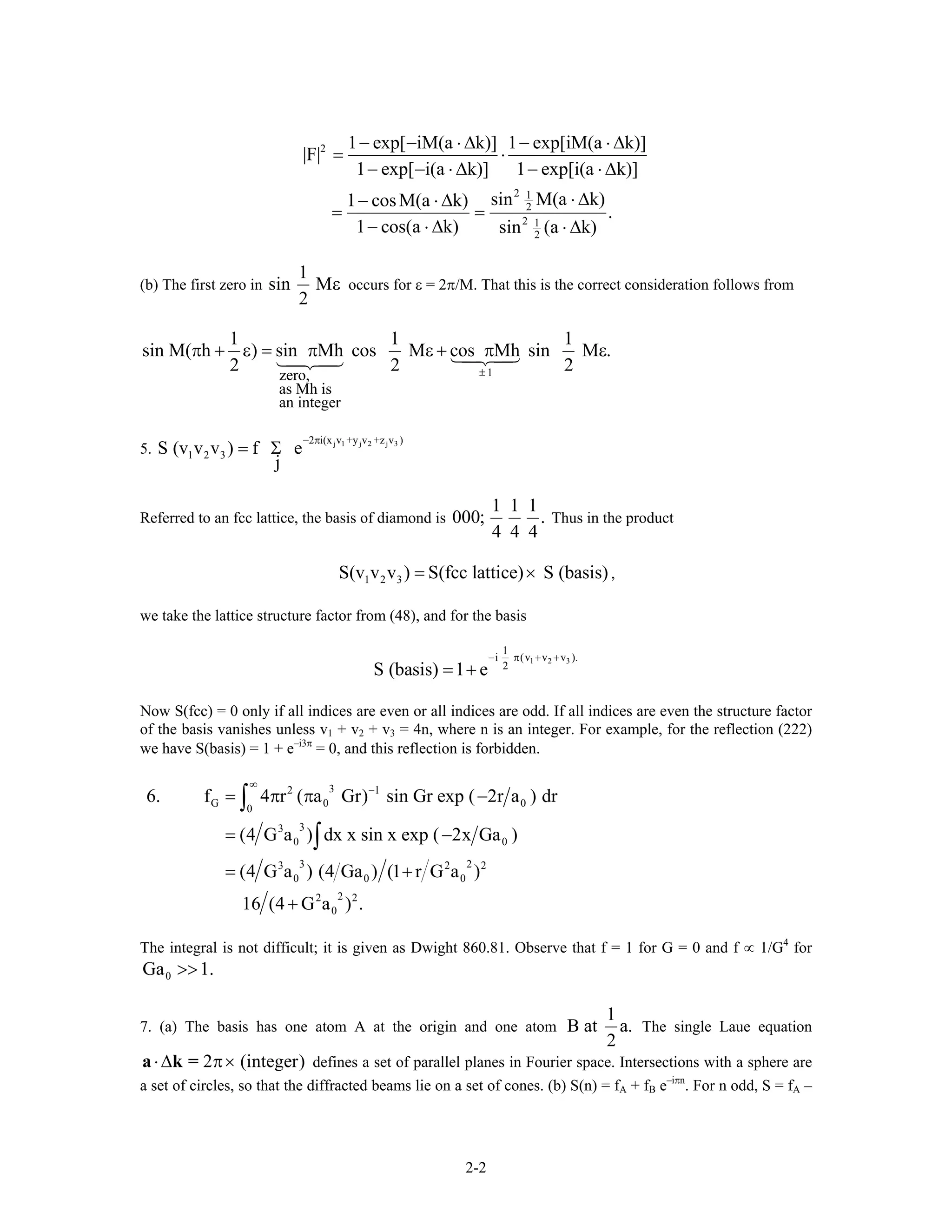 2
2 1
2
2 1
2
1 exp[ iM(a k)] 1 exp[iM(a k)]
|F|
1 exp[ i(a k)] 1 exp[i(a k)]
sin M(a k)1 cosM(a k)
.
1 cos(a k) sin (a k)
− − ⋅ ∆ − ⋅ ∆
= ⋅
− − ⋅ ∆ − ⋅ ∆
⋅ ∆− ⋅ ∆
= =
− ⋅ ∆ ⋅ ∆
(b) The first zero in
1
sin M
2
ε occurs for ε = 2π/M. That this is the correct consideration follows from
1zero,
as Mh is
an integer
1 1
sin M( h ) sin Mh cos M cos Mh sin M .
2 2 ±
π + ε = π ε + π ε
1
2
5. j 1 j 2 j 32 i(x v +y v +z v )
1 2 3S (v v v ) f e
j
− π
= Σ
Referred to an fcc lattice, the basis of diamond is
1 1 1
000; .
4 4 4
Thus in the product
1 2 3S(v v v ) S(fcc lattice) S (basis)= × ,
we take the lattice structure factor from (48), and for the basis
1 2 3
1
i (v v v ).
2
S (basis) 1 e
− π + +
= +
Now S(fcc) = 0 only if all indices are even or all indices are odd. If all indices are even the structure factor
of the basis vanishes unless v1 + v2 + v3 = 4n, where n is an integer. For example, for the reflection (222)
we have S(basis) = 1 + e–i3π
= 0, and this reflection is forbidden.
32 1
G 0
0
33
0 0
3 23 2 2
0 0 0
22 2
0
6. f 4 r ( a Gr) sin Gr exp ( 2r a ) dr
(4 G a ) dx x sin x exp ( 2x Ga )
(4 G a ) (4 Ga ) (1 r G a )
16 (4 G a ) .
∞
−
= π π −
= −
= +
+
∫
∫
0
The integral is not difficult; it is given as Dwight 860.81. Observe that f = 1 for G = 0 and f ∝ 1/G4
for
0Ga 1.>>
7. (a) The basis has one atom A at the origin and one atom
1
B at a.
2
The single Laue equation
defines a set of parallel planes in Fourier space. Intersections with a sphere are
a set of circles, so that the diffracted beams lie on a set of cones. (b) S(n) = f
2 (integer)⋅∆ π×a k =
A + fB e–iπn
. For n odd, S = fA –
2-2
 