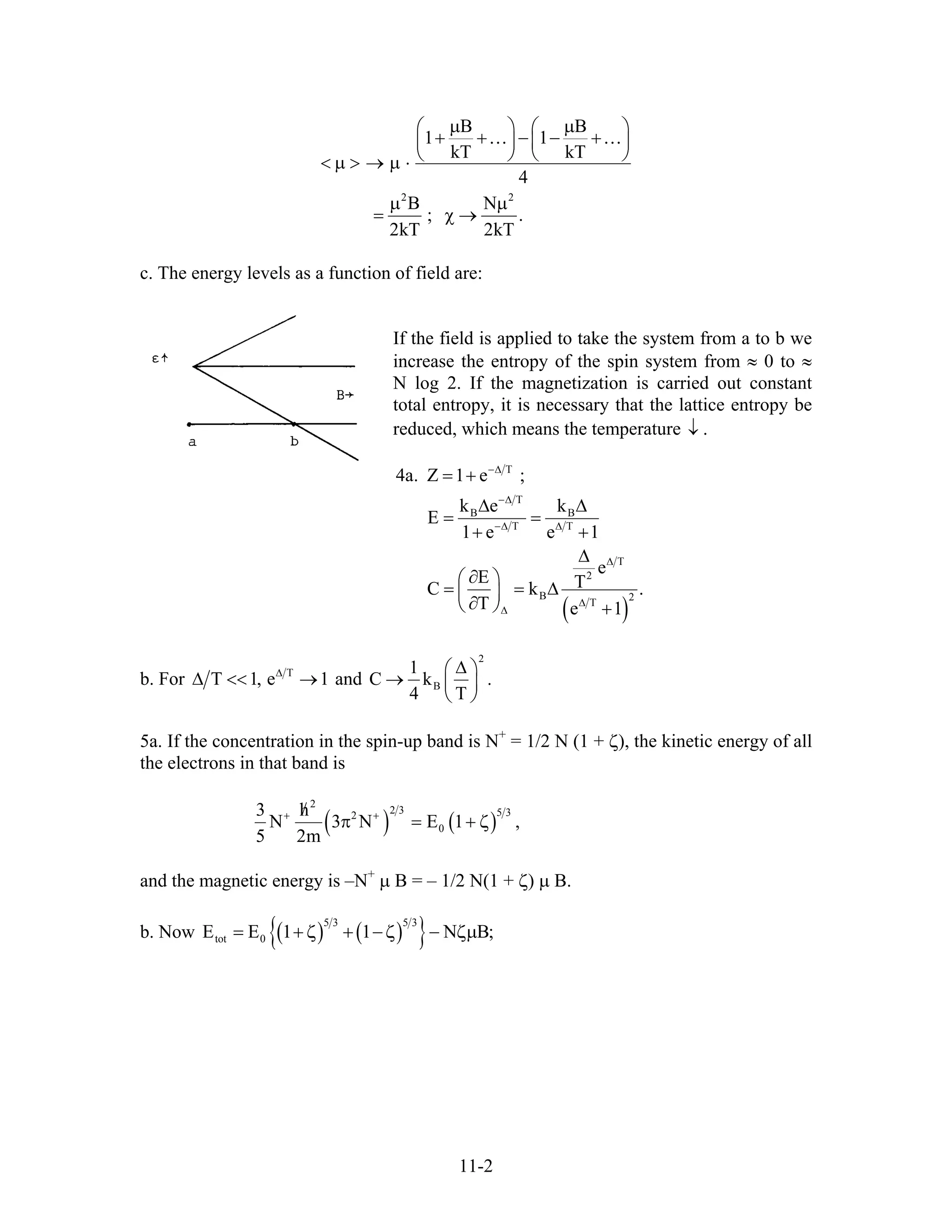 2 2
B B
1 1
kT kT
4
B N
; .
2kT 2kT
µ µ⎛ ⎞ ⎛
+ + − − +⎜ ⎟ ⎜
⎝ ⎠ ⎝< µ > → µ ⋅
µ µ
= χ →
… …
⎞
⎟
⎠
c. The energy levels as a function of field are:
If the field is applied to take the system from a to b we
increase the entropy of the spin system from ≈ 0 to ≈
N log 2. If the magnetization is carried out constant
total entropy, it is necessary that the lattice entropy be
reduced, which means the temperature .↓
( )
T
T
B B
T T
T
2
B 2
T
4a. Z 1 e ;
k e k
E
1 e e 1
e
E TC k
T e 1
−∆
−∆
−∆ ∆
∆
∆
∆
= +
∆ ∆
= =
+ +
∆
∂⎛ ⎞
= = ∆⎜ ⎟
∂⎝ ⎠ +
.
b. For T
T 1, e∆
∆ << →1 and B
1
C k
4 T
.
2
∆⎛ ⎞
→ ⎜ ⎟
⎝ ⎠
5a. If the concentration in the spin-up band is N+
= 1/2 N (1 + ζ), the kinetic energy of all
the electrons in that band is
( ) ( )
2
2 3 5 32
0
3 h
N 3 N E 1
5 2m
+ +/
π = + ζ ,
and the magnetic energy is –N+
µ B = – 1/2 N(1 + ζ) µ B.
b. Now ( ) ( ){ }5 3 5 3
tot 0E E 1 1 N B= + ;ζ + −ζ − ζµ
11-2
 