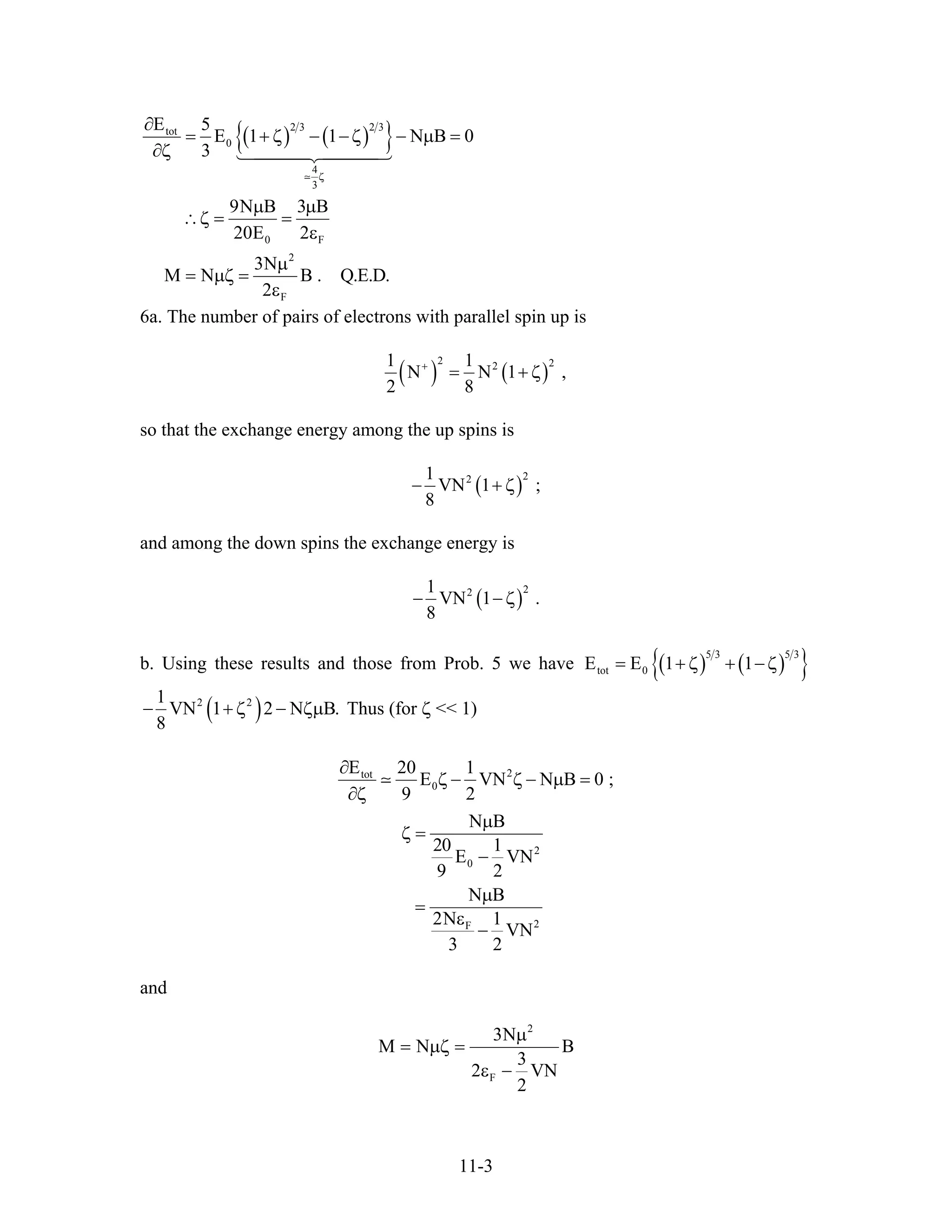 ( ) ( ){ }2 3 2 3tot
0
4
3
0 F
2
F
E 5
E 1 1 N B 0
3
9N B 3 B
20E 2
3N
M N B . Q.E.D.
2
ζ
∂
= + ζ − − ζ − µ
∂ζ
µ µ
∴ζ = =
ε
µ
= µζ =
ε
=
6a. The number of pairs of electrons with parallel spin up is
( ) ( )
2 221 1
N N 1
2 8
+
= + ζ ,
so that the exchange energy among the up spins is
( )
221
VN 1 ;
8
− + ζ
and among the down spins the exchange energy is
( )
221
VN 1 .
8
− − ζ
b. Using these results and those from Prob. 5 we have ( ) ( ){ }5 3 5 3
tot 0E E 1 1= + ζ + − ζ
( )2 21
VN 1 2 N B.
8
− + ζ − ζµ Thus (for ζ << 1)
2tot
0
2
0
2F
E 20 1
E VN N B
9 2
N B
20 1
E VN
9 2
N B
2N 1
VN
3 2
∂
0 ;ζ − ζ − µ =
∂ζ
µ
ζ =
−
µ
=
ε
−
and
2
F
3N
M N B
3
2 VN
2
µ
= µζ =
ε −
11-3
 