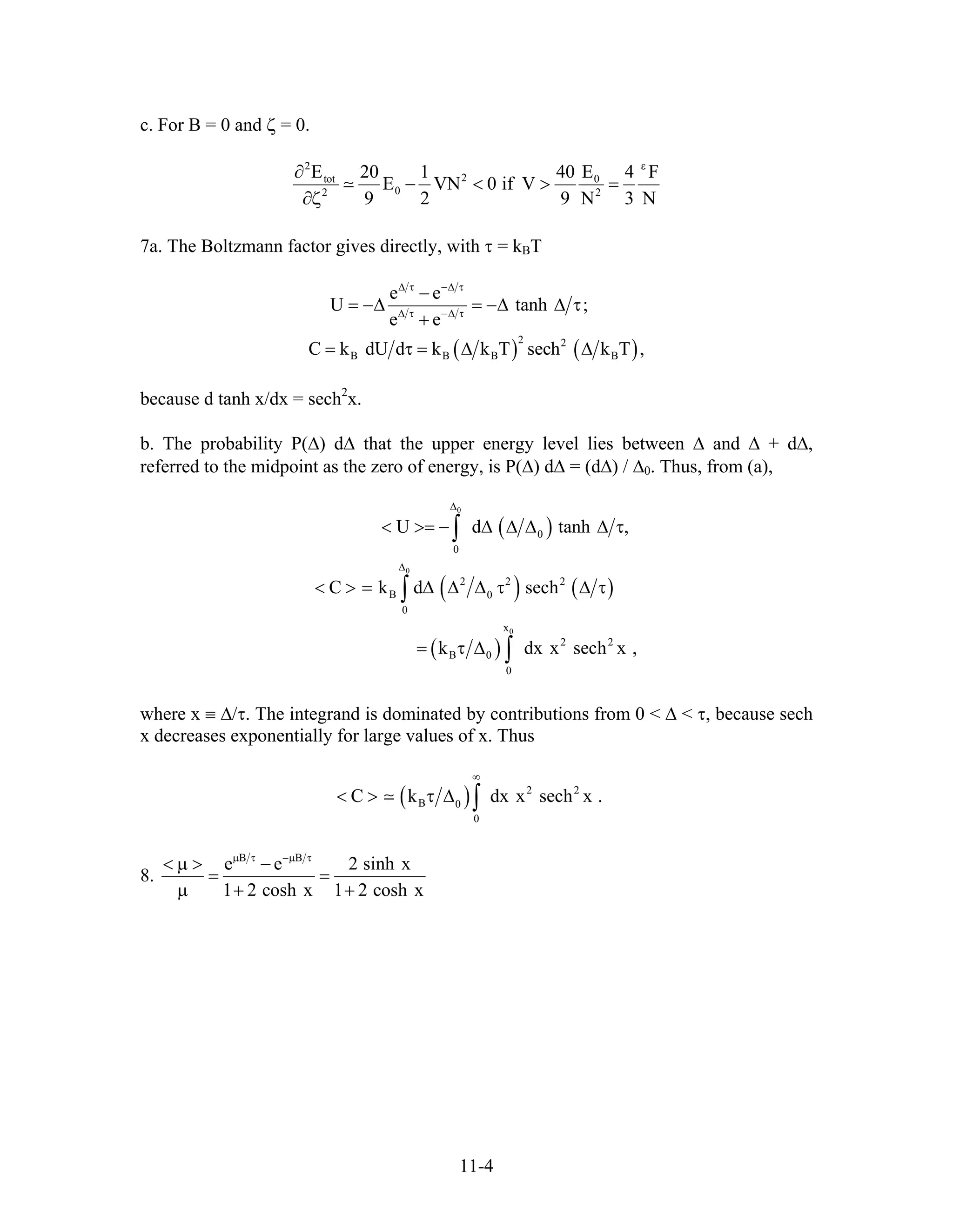 c. For B = 0 and ζ = 0.
2
2tot 0
02 2
E E20 1 40 4 F
E VN 0 if V
9 2 9 N 3 N
ε
∂
− < > =
∂ζ
7a. The Boltzmann factor gives directly, with τ = kBT
( ) ( )
2 2
B B B
e e
U tanh
e e
C k dU d k k T sech k T ,
∆ τ −∆ τ
∆ τ −∆ τ
−
= −∆ = −∆ ∆ τ
+
= τ = ∆ ∆ B
;
because d tanh x/dx = sech2
x.
b. The probability P(∆) d∆ that the upper energy level lies between ∆ and ∆ + d∆,
referred to the midpoint as the zero of energy, is P(∆) d∆ = (d∆) / ∆0. Thus, from (a),
( )
( ) ( )
( )
0
0
0
0
0
2 2 2
B 0
0
x
2 2
B 0
0
U d tanh
C k d sech
k dx x sech
∆
∆
< >= − ∆ ∆ ∆ ∆ τ
< > = ∆ ∆ ∆ τ ∆ τ
= τ ∆
∫
∫
∫
,
x ,
where x ≡ ∆/τ. The integrand is dominated by contributions from 0 < ∆ < τ, because sech
x decreases exponentially for large values of x. Thus
( ) 2 2
B 0
0
C k dx x sech x .
∞
< > τ ∆ ∫
8.
B B
e e 2 sinh x
1 2 cosh x 1 2 cosh x
µ τ −µ τ
< µ > −
= =
µ + +
11-4
 