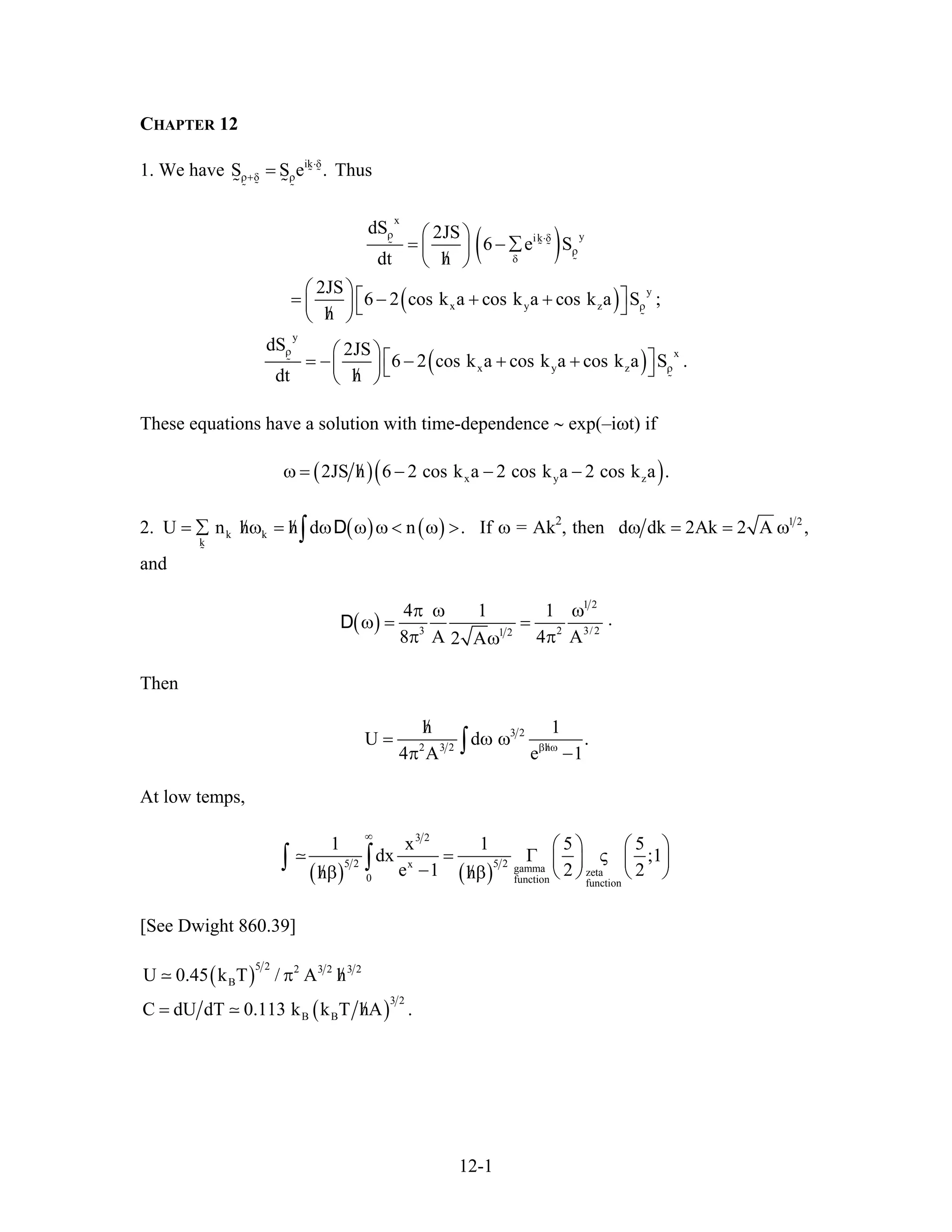 CHAPTER 12
1. We have Thusik
S S e ⋅δ
ρ+δ ρ= .
( )
( )
( )
x
yik
y
x y z
y
x
x y z
dS 2JS
6 e S
dt h
2JS
6 2 cos k a cos k a cos k a S ;
h
dS 2JS
6 2 cos k a cos k a cos k a S .
dt h
ρ ⋅δ
ρ
δ
ρ
ρ
ρ
⎛ ⎞
= − ∑⎜ ⎟
/⎝ ⎠
⎛ ⎞⎡ ⎤= − + +⎜ ⎟⎣ ⎦/⎝ ⎠
⎛ ⎞⎡ ⎤= − − + +⎜ ⎟⎣ ⎦/⎝ ⎠
These equations have a solution with time-dependence ∼ exp(–iωt) if
( )( )x y2JS h 6 2 cos k a 2 cos k a 2 cos k a/ω = − − − z .
2. ( ) ( )k k
k
U n h h d n/ /= ∑ ω = ω ω ω < ω >∫ D . If ω = Ak2
, then 1 2
d dk 2Ak 2 A ,ω = = ω
and
( )
1 2
3 21 2
4 1 1 .
8 A 4 A2 A
π ω ω
ω = =
π πω
D 3/2
Then
3 2
2 3 2 h
h 1
U d
4 A e 1/β ω
/
= ω ω .
π −∫
At low temps,
( ) ( )
3 2
5 2 5 2x gamma zeta
0 function function
1 x 1 5 5
dx ;1
e 1 2 2h h
∞
⎛ ⎞ ⎛ ⎞
= Γ ς⎜ ⎟ ⎜ ⎟
− ⎝ ⎠ ⎝ ⎠/ /β β
∫ ∫
[See Dwight 860.39]
( )
5 2 2 3 2 3 2
BU 0.45 k T / A h/π
( )
3 2
B BC dU dT 0.113 k k T hA ./=
12-1
 