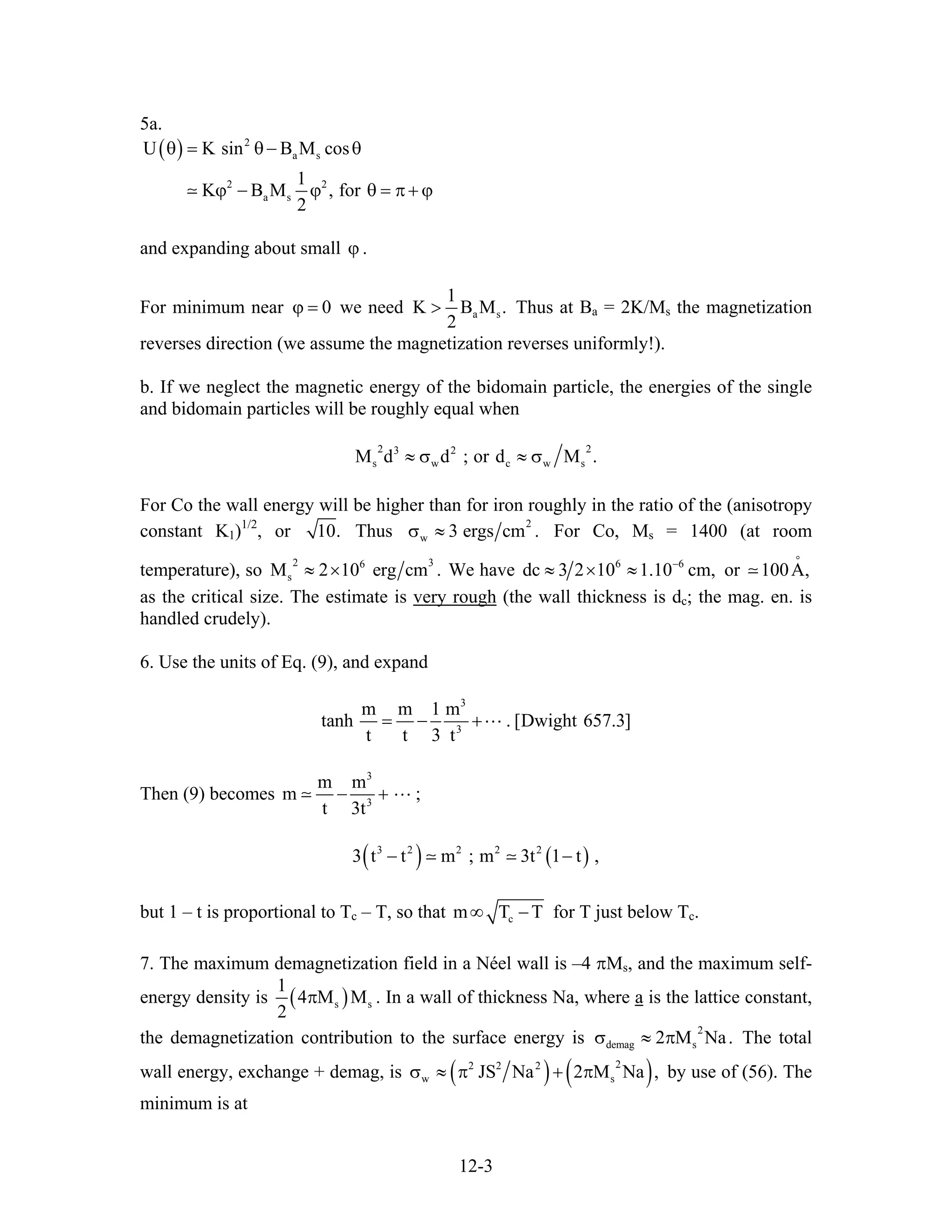 5a.
( ) 2
a s
2 2
a s
U K sin B M cos
1
K B M , for
2
θ = θ− θ
ϕ − ϕ θ = π + ϕ
and expanding about small ϕ .
For minimum near we need0ϕ = a s
1
K B M
2
> . Thus at Ba = 2K/Ms the magnetization
reverses direction (we assume the magnetization reverses uniformly!).
b. If we neglect the magnetic energy of the bidomain particle, the energies of the single
and bidomain particles will be roughly equal when
2 23 2
s w c wM d d ; or d M .≈ σ ≈ σ s
For Co the wall energy will be higher than for iron roughly in the ratio of the (anisotropy
constant K1)1/2
, or 10. Thus
2
w 3 ergs cm .σ ≈ For Co, Ms = 1400 (at room
temperature), so
2 36
sM 2 10 erg cm≈ × . We have 6 6
dc 3 2 10 1.10 cm,−
≈ × ≈ or
as the critical size. The estimate is
100A,
°
very rough (the wall thickness is dc; the mag. en. is
handled crudely).
6. Use the units of Eq. (9), and expand
3
3
m m 1 m
tanh . [Dwight 657.3]
t t 3 t
= − +
Then (9) becomes
3
3
m m
m ;
t 3t
− +
( ) ( )3 2 2 2 2
3 t t m ; m 3t 1 t ,− −
but 1 – t is proportional to Tc – T, so that cm T T∞ − for T just below Tc.
7. The maximum demagnetization field in a Néel wall is –4 πMs, and the maximum self-
energy density is ( )s
1
4 M M
2
π s . In a wall of thickness Na, where a is the lattice constant,
the demagnetization contribution to the surface energy is The total
wall energy, exchange + demag, is
2
demag s2 M Na.σ ≈ π
( ) ( )22 2 2
w JS Na 2 M Na ,σ ≈ π + π s by use of (56). The
minimum is at
12-3
 