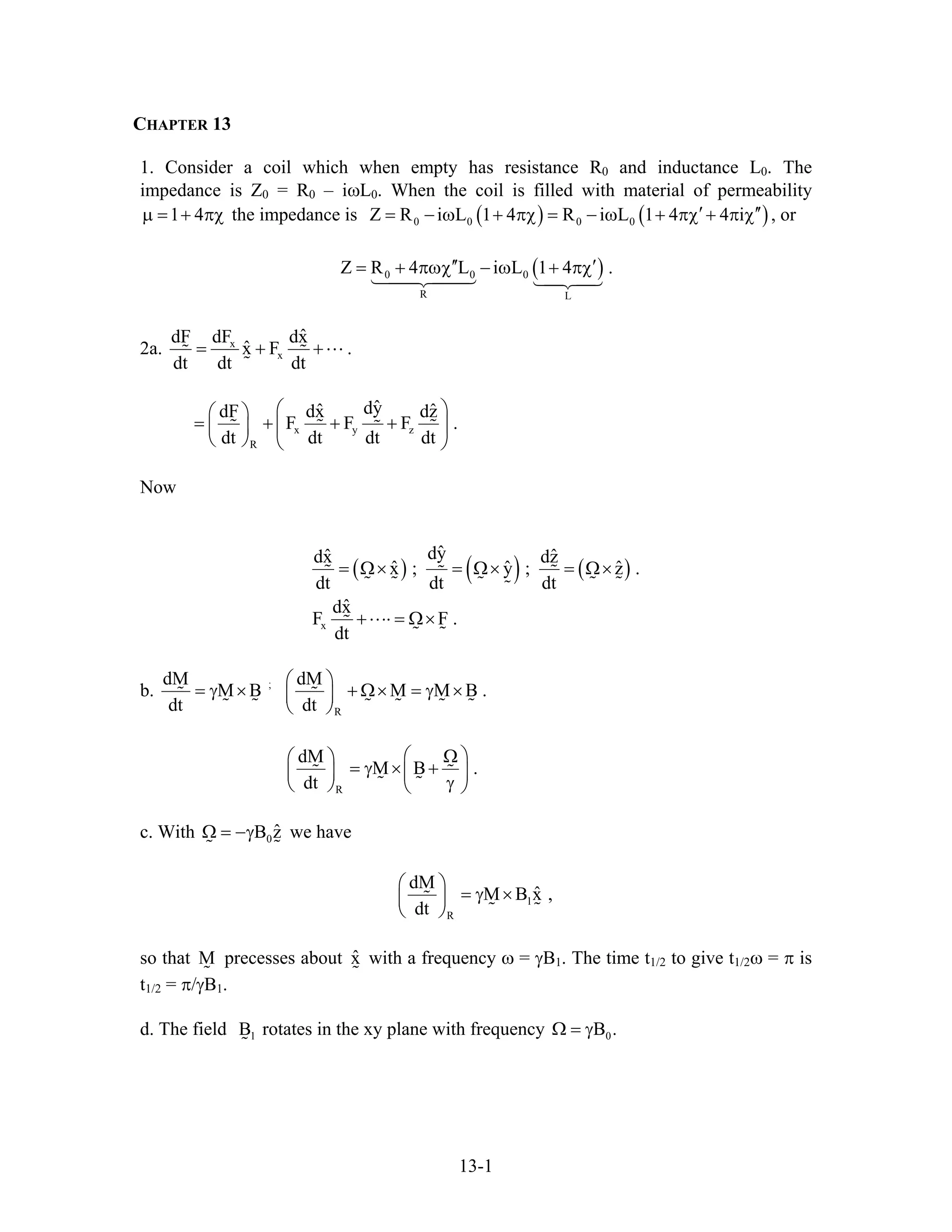 CHAPTER 13
1. Consider a coil which when empty has resistance R0 and inductance L0. The
impedance is Z0 = R0 – iωL0. When the coil is filled with material of permeability
the impedance is1 4µ = + πχ ( ) ( )0 0 0 0Z R i L 1 4 R i L 1 4 4 i′ ′′= − ω + πχ = − ω + πχ + π χ , or
( )0 0 0
R L
Z R 4 L i L 1 4 .′′ ′= + πωχ − ω + πχ
2a. x
x
ˆdF dF dx
ˆx F
dt dt dt
= + + .
x y z
R
ˆdyˆ ˆdF dx dz
F F F
dt dt dt dt
⎛ ⎞⎛ ⎞
= + + +⎜ ⎟⎜ ⎟
⎝ ⎠ ⎝ ⎠
.
Now
( ) ( ) ( )
x
ˆdyˆ ˆdx dz
ˆ ˆx ; y ; z .
dt dt dt
ˆdx
F F .
dt
= Ω× = Ω× = Ω×
+⋅⋅⋅⋅ = Ω×
ˆ
b. ;
R
dM dM
M B M M B .
dt dt
⎛ ⎞
= γ × + Ω× = γ ×⎜ ⎟
⎝ ⎠
R
dM
M B
dt
⎛ ⎞Ω⎛ ⎞
= γ × +⎜ ⎟⎜ ⎟
γ⎝ ⎠ ⎝ ⎠
.
c. With we have0
ˆB zΩ = −γ
1
R
dM
ˆM B x ,
dt
⎛ ⎞
= γ ×⎜ ⎟
⎝ ⎠
so that precesses about with a frequency ω = γBM ˆx 1. The time t1/2 to give t1/2ω = π is
t1/2 = π/γB1.
d. The field rotates in the xy plane with frequency1B 0B .Ω = γ
13-1
 