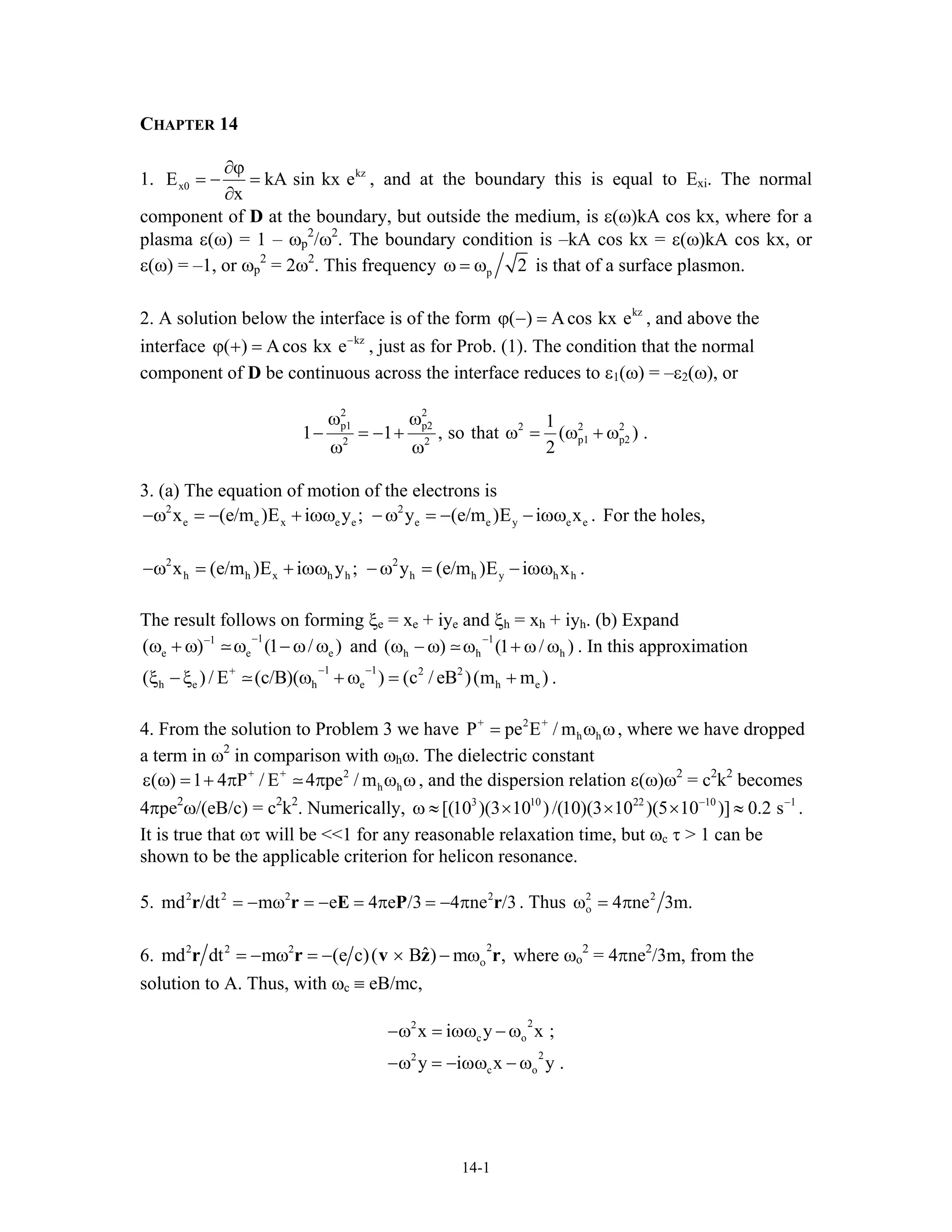 CHAPTER 14
1. kz
x0E kA sin k
x
∂ϕ
= − =
∂
x e , and at the boundary this is equal to Exi. The normal
component of D at the boundary, but outside the medium, is ε(ω)kA cos kx, where for a
plasma ε(ω) = 1 – ωp
2
/ω2
. The boundary condition is –kA cos kx = ε(ω)kA cos kx, or
ε(ω) = –1, or ωp
2
= 2ω2
. This frequency p 2ω = ω is that of a surface plasmon.
2. A solution below the interface is of the form , and above the
interface , just as for Prob. (1). The condition that the normal
component of D be continuous across the interface reduces to ε
kz
( ) Acos kx eϕ − =
kz
( ) Acos kx e−
ϕ + =
1(ω) = –ε2(ω), or
2 2
p1 p2 2 2 2
p1 p22 2
1
1 1 , so that (
2
ω ω
− = − + ω = ω + ω
ω ω
) .
e .
h
e ) h )
3. (a) The equation of motion of the electrons is
For the holes,2 2
e e x e e e e y ex (e/m )E i y ; y (e/m )E i x−ω = − + ωω −ω = − − ωω
2 2
h h x h h h h y hx (e/m )E i y ; y (e/m )E i x .−ω = + ωω −ω = − ωω
The result follows on forming ξe = xe + iye and ξh = xh + iyh. (b) Expand
and
11
e e( ) (1 /
−−
ω + ω ω −ω ω 1
h h( ) (1 /
−
ω − ω ω + ω ω . In this approximation
.
1 1+ 2 2
h e h e h e( )/ E (c/B)( ) (c / eB )(m m
− −
ξ −ξ ω + ω = + )
4. From the solution to Problem 3 we have + 2 +
h hP pe E / m= ω ω, where we have dropped
a term in ω2
in comparison with ωhω. The dielectric constant
, and the dispersion relation ε(ω)ω+ + 2
h h( ) 1 4 P / E 4 pe / mε ω = + π π ω ω 2
= c2
k2
becomes
4πpe2
ω/(eB/c) = c2
k2
. Numerically, .
It is true that ωτ will be <<1 for any reasonable relaxation time, but ω
3 10 22 10
[(10 )(3 10 ) /(10)(3 10 )(5 10 )] 0.2 s− −
ω ≈ × × × ≈ 1
r
c τ > 1 can be
shown to be the applicable criterion for helicon resonance.
5. . Thus2 2 2 2
md /dt m e 4 e /3 4 ne /3= − ω = − = π = − πr r E P 2
4 ne 3m.2
οω = π
6.
22 2
ˆmd dt m (e c)( B ) m ,2
ο= − ω = − × − ωr r v z r
.
where ωo
2
= 4πne2
/3m, from the
solution to A. Thus, with ωc ≡ eB/mc,
2
c o
2
c o
x i y x ;
y i x y
2
2
−ω = ωω − ω
−ω = − ωω − ω
14-1
 