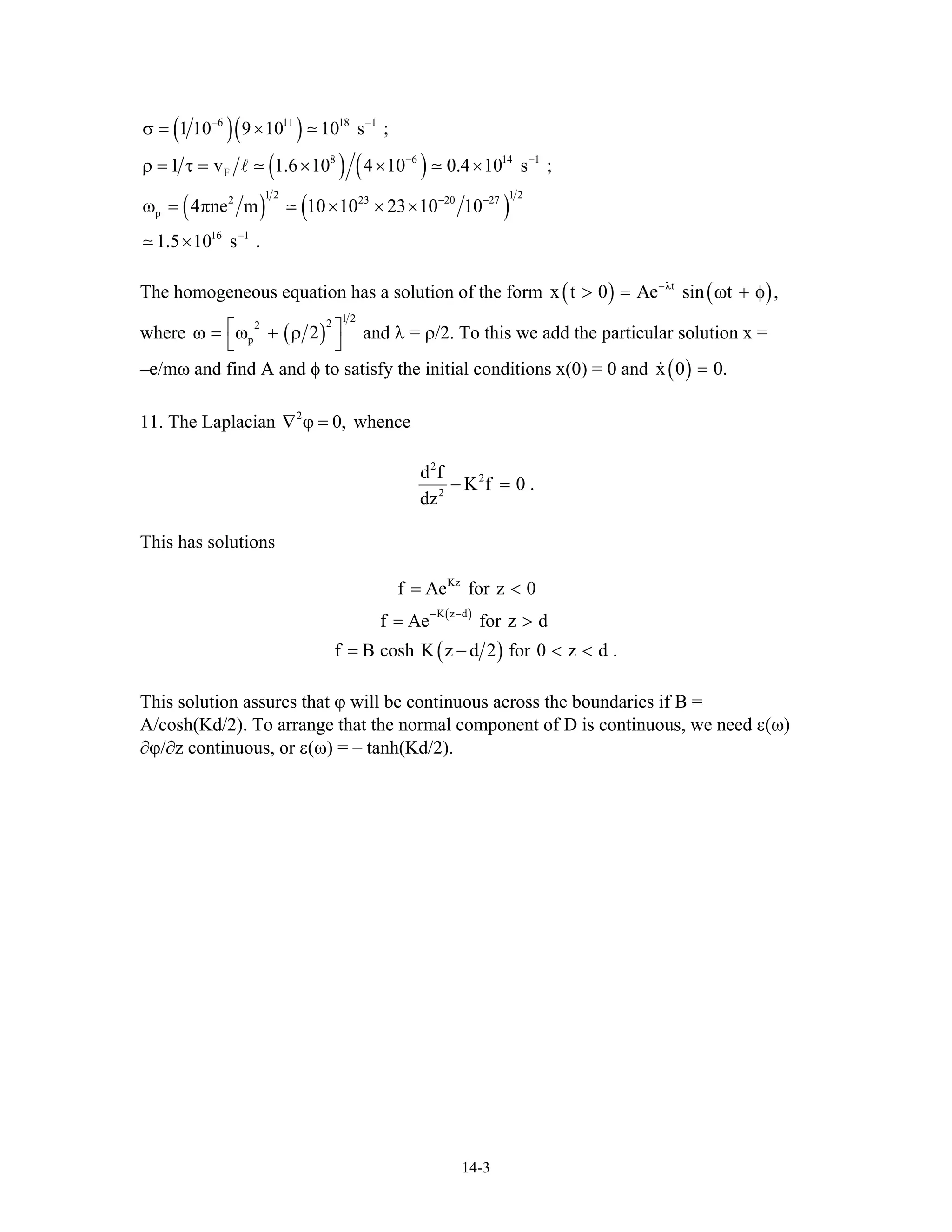 ( )( )
( ) ( )
( ) ( )
6 11 18 1
8 6 14
F
1 2 1 2
2 23 20 2
p
16 1
1 10 9 10 10 s ;
1 v 1.6 10 4 10 0.4 10 s ;
4 ne m 10 10 23 10 10
1.5 10 s .
− −
− −
− −
−
σ = ×
ρ = τ = × × ×
ω = π × × ×
×
1
7
The homogeneous equation has a solution of the form ( ) (t
x t 0 Ae sin t ,−λ
> = ω + φ)
where ( )
1 222
p 2⎡ω = ω + ρ
⎣
⎤
⎦
and λ = ρ/2. To this we add the particular solution x =
–e/mω and find A and φ to satisfy the initial conditions x(0) = 0 and ( )x 0 0.=
11. The Laplacian whence2
0,∇ ϕ =
2
2
2
d f
K f 0 .
dz
− =
This has solutions
( )
( )
Kz
K z d
f Ae for z 0
f Ae for z d
f B cosh K z d 2 for 0 z d
− −
= <
= >
= − < .<
This solution assures that ϕ will be continuous across the boundaries if B =
A/cosh(Kd/2). To arrange that the normal component of D is continuous, we need ε(ω)
∂ϕ/∂z continuous, or ε(ω) = – tanh(Kd/2).
14-3
 