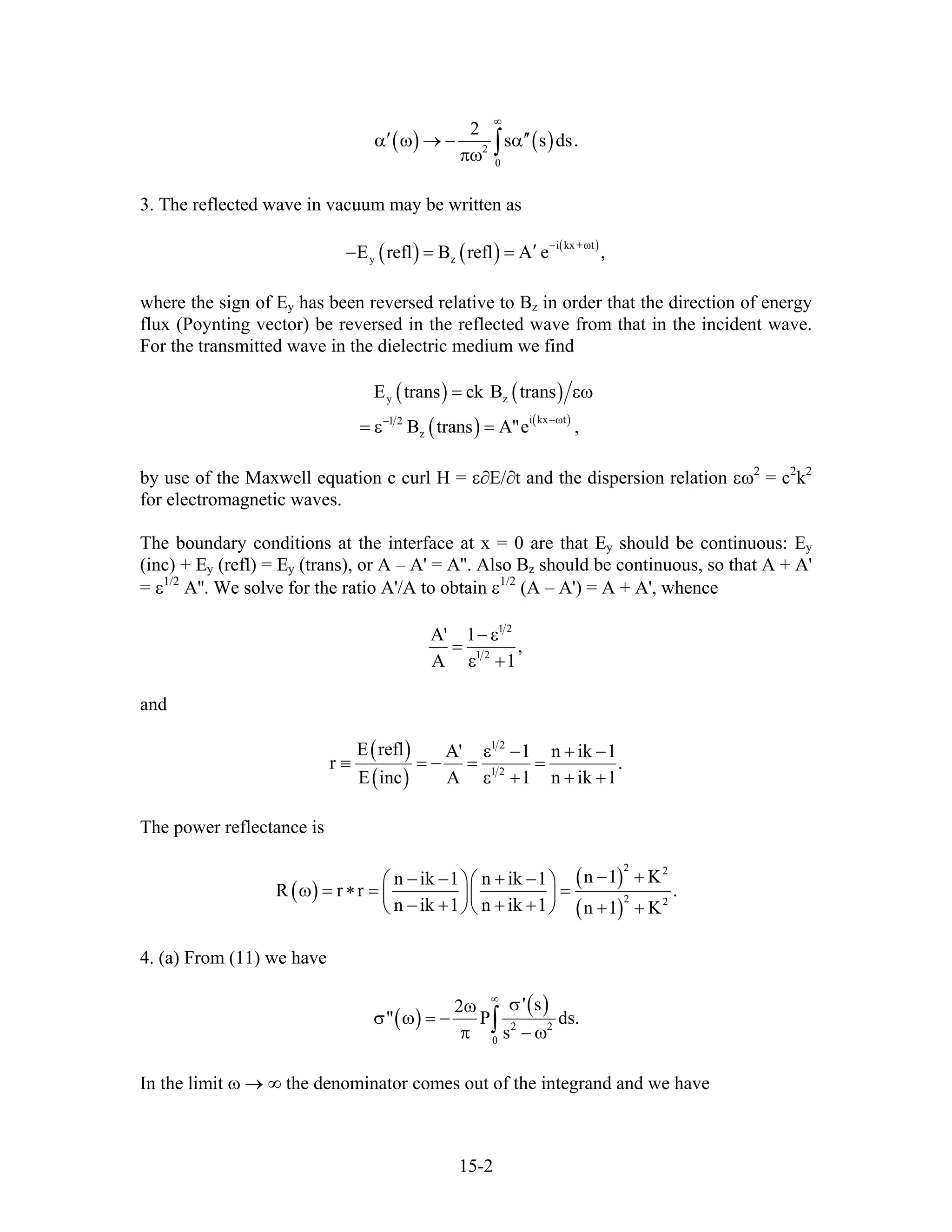 ( ) ( )2
0
2
s s ds
∞
′ ′α ω → − α
πω ∫ .′
3. The reflected wave in vacuum may be written as
( ) ( ) ( )i kx + t
y zE refl B refl A e ,
− ω
′− = =
where the sign of Ey has been reversed relative to Bz in order that the direction of energy
flux (Poynting vector) be reversed in the reflected wave from that in the incident wave.
For the transmitted wave in the dielectric medium we find
( ) ( )
( ) ( )
y z
i kx t1 2
z
E trans ck B trans
B trans A"e ,
−ω−
= εω
= ε =
by use of the Maxwell equation c curl H = ε∂E/∂t and the dispersion relation εω2
= c2
k2
for electromagnetic waves.
The boundary conditions at the interface at x = 0 are that Ey should be continuous: Ey
(inc) + Ey (refl) = Ey (trans), or A – A' = A''. Also Bz should be continuous, so that A + A'
= ε1/2
A''. We solve for the ratio A'/A to obtain ε1/2
(A – A') = A + A', whence
1 2
1 2
A' 1
,
A 1
− ε
=
ε +
and
( )
( )
1 2
1 2
E refl A' 1 n ik 1
r .
E inc A 1 n ik 1
ε − + −
≡ = − = =
ε + + +
The power reflectance is
( )
( )
( )
2 2
2 2
n 1 Kn ik 1 n ik 1
R r r
n ik 1 n ik 1 n 1 K
− +− − + −⎛ ⎞⎛ ⎞
ω = ∗ = =⎜ ⎟⎜ ⎟
− + + +⎝ ⎠⎝ ⎠ + +
.
4. (a) From (11) we have
( )
( )
2 2
0
' s2
" P
s
∞
σω
σ ω = −
π − ω∫ ds.
In the limit ω → ∞ the denominator comes out of the integrand and we have
15-2
 