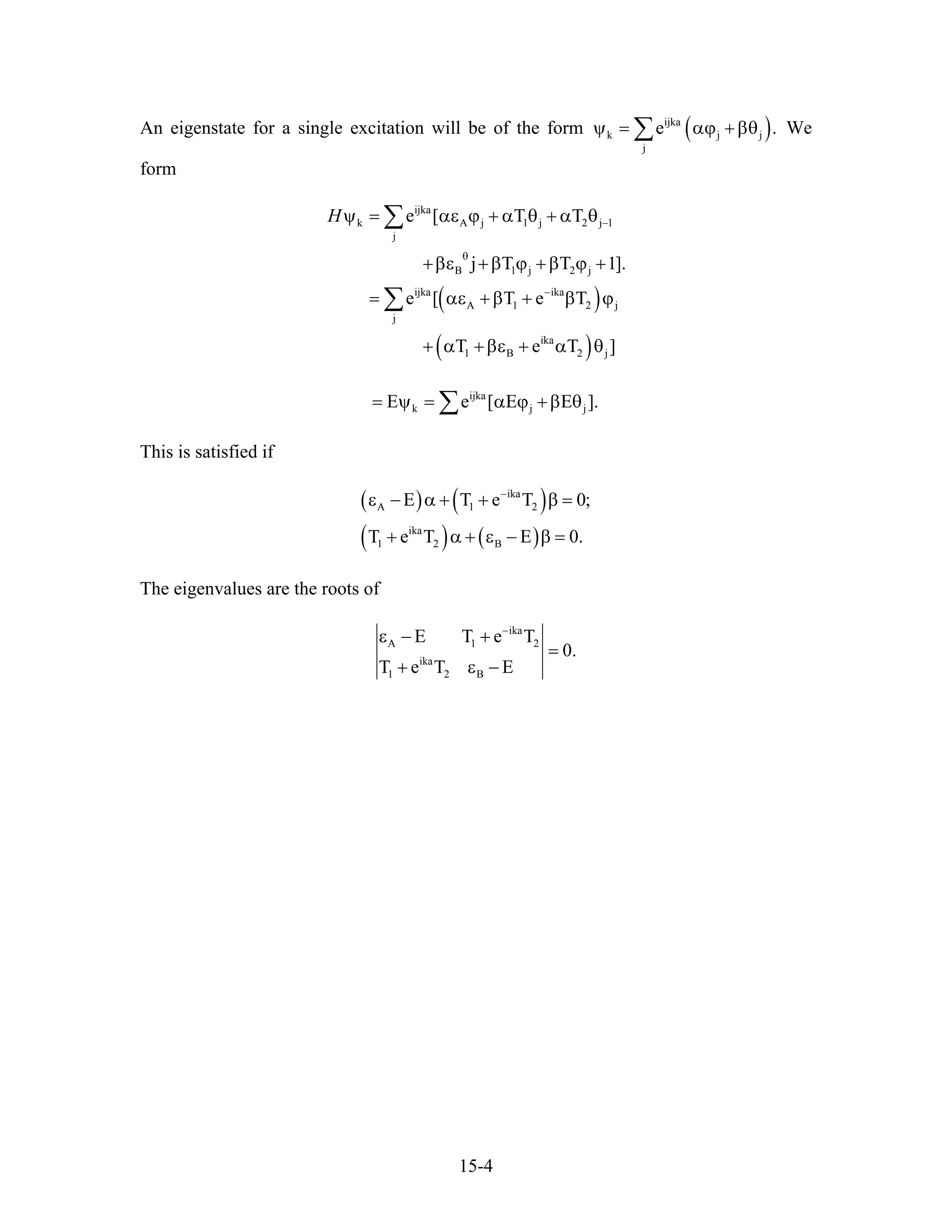 An eigenstate for a single excitation will be of the form ( )ijka
k j
j
e .jψ = αϕ +βθ∑ We
form
( )
( )
ijka
k A j 1 j
j
B 1 j 2 j
ijka ika
A 1 2
j
ika
1 B 2 j
e [ T T
j T T 1]
e [ T e T
T e T
H −
θ
−
ψ = αε ϕ + α θ + α θ2 j 1
j
.
]
+βε +β ϕ +β ϕ +
= αε +β + β ϕ
+ α +βε + α θ
∑
∑
ijka
k jE e [ E E= ψ = α ϕ +β θj ].∑
This is satisfied if
( ) ( )
( ) ( )
ika
A 1 2
ika
1 2 B
T e T 0
T e T E 0.
−
ε − Ε α + + β =
+ α + ε − β =
;
The eigenvalues are the roots of
ika
A 1 2
ika
1 2 B
E T e T
0.
T e T E
−
ε − +
=
+ ε −
15-4
 