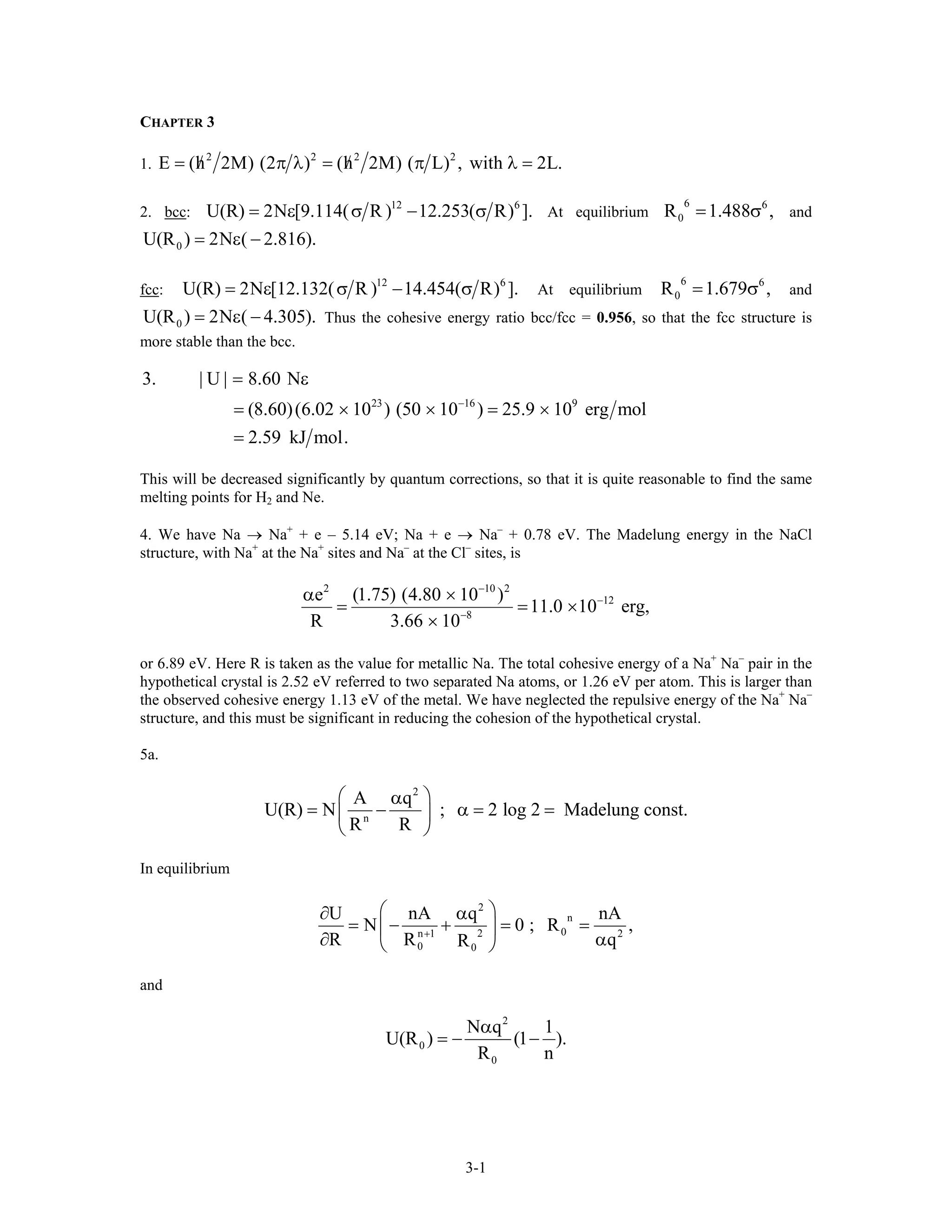 CHAPTER 3
1.
2 2 2 2
E (h 2M) (2 ) (h 2M) ( L) , with 2L/ /= π λ = π λ .=
2. bcc:
12 6
U(R) 2N [9.114( R ) 12.253( R) ].= ε σ − σ At equilibrium and
6 6
0R 1.488= σ ,
0U(R ) 2N ( 2.816).= ε −
fcc:
12 6
U(R) 2N [12.132( R ) 14.454( R) ].= ε σ − σ At equilibrium and
Thus the cohesive energy ratio bcc/fcc = 0.956, so that the fcc structure is
more stable than the bcc.
6 6
0R 1.679= σ ,
0U(R ) 2N ( 4.305).= ε −
23 16 9
3. | U | 8.60 N
(8.60)(6.02 10 ) (50 10 ) 25.9 10 erg mol
2.59 kJ mol.
−
= ε
= × × = ×
=
This will be decreased significantly by quantum corrections, so that it is quite reasonable to find the same
melting points for H2 and Ne.
4. We have Na → Na+
+ e – 5.14 eV; Na + e → Na–
+ 0.78 eV. The Madelung energy in the NaCl
structure, with Na+
at the Na+
sites and Na–
at the Cl–
sites, is
2 10 2
12
8
e (1.75) (4.80 10 )
11.0 10 erg,
R 3.66 10
−
−
−
α ×
= = ×
×
or 6.89 eV. Here R is taken as the value for metallic Na. The total cohesive energy of a Na+
Na–
pair in the
hypothetical crystal is 2.52 eV referred to two separated Na atoms, or 1.26 eV per atom. This is larger than
the observed cohesive energy 1.13 eV of the metal. We have neglected the repulsive energy of the Na+
Na–
structure, and this must be significant in reducing the cohesion of the hypothetical crystal.
5a.
2
n
A q
U(R) N ; 2 log 2 Madelung const.
R R
⎛ ⎞α
= − α = =⎜ ⎟
⎝ ⎠
In equilibrium
2
n
02n 1 2
0 0
U nA q n
N 0 ; R
R R R
+
⎛ ⎞∂ α
= − + = =⎜ ⎟
∂ α⎝ ⎠
A
,
q
and
2
0
0
N q 1
U(R ) (1 ).
R n
α
= − −
3-1
 