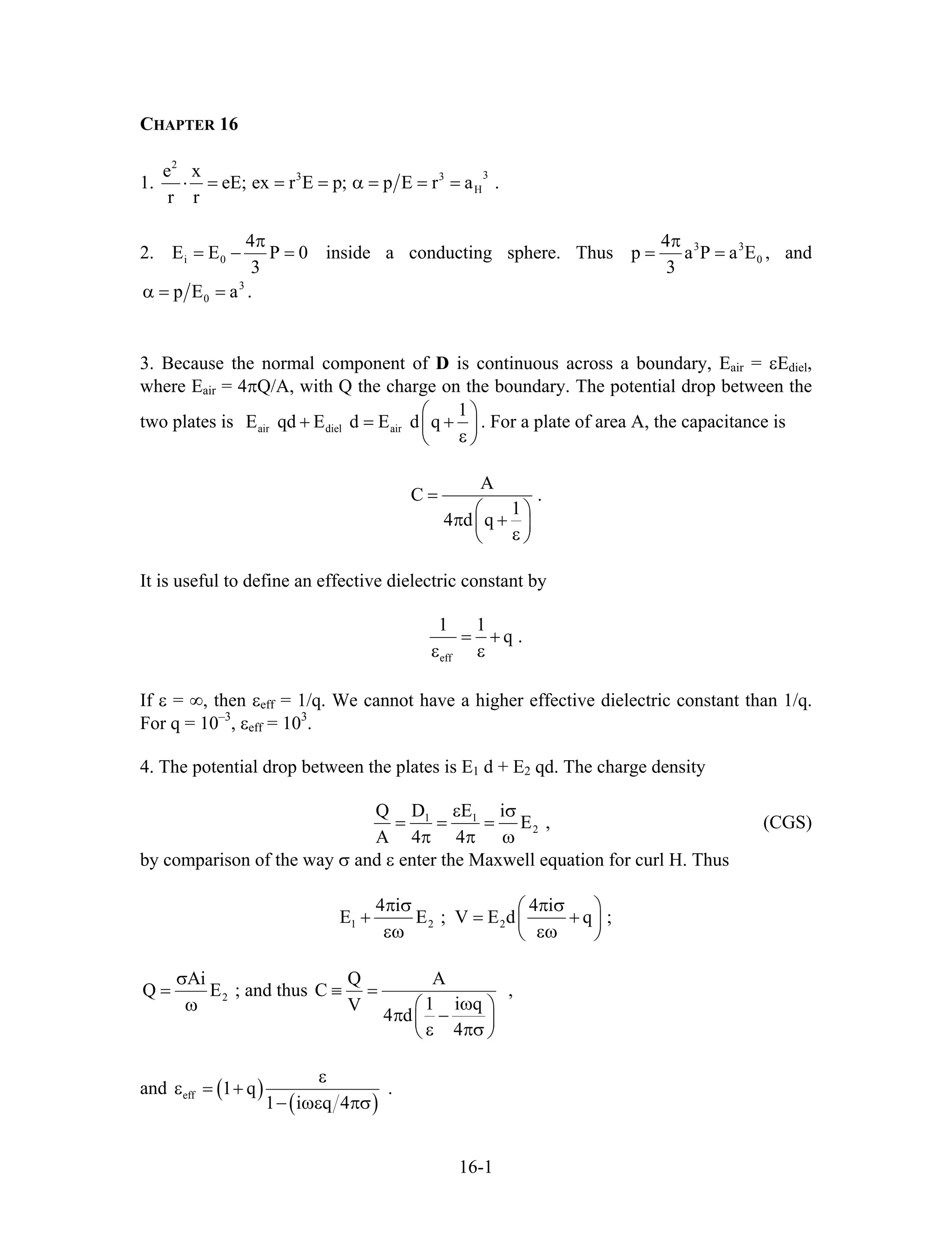 CHAPTER 16
1.
2
33 3
H
e x
eE; ex r E p; p E r a
r r
⋅ = = = α = = = .
2. i 0
4
E E P
3
π
= − = 0 inside a conducting sphere. Thus 3 3
0
4
p a P a
3
π
= = E , and
3
0p E aα = = .
3. Because the normal component of D is continuous across a boundary, Eair = εEdiel,
where Eair = 4πQ/A, with Q the charge on the boundary. The potential drop between the
two plates is air diel air
1
E qd E d E d q
⎛
+ = +⎜
⎞
⎟
ε⎝ ⎠
. For a plate of area A, the capacitance is
A
C .
1
4 d q
=
⎛ ⎞
π +⎜ ⎟
ε⎝ ⎠
It is useful to define an effective dielectric constant by
eff
1 1
q .= +
ε ε
If ε = ∞, then εeff = 1/q. We cannot have a higher effective dielectric constant than 1/q.
For q = 10–3
, εeff = 103
.
4. The potential drop between the plates is E1 d + E2 qd. The charge density
1 1
2
Q D E i
E ,
A 4 4
ε σ
= = =
π π ω
(CGS)
by comparison of the way σ and ε enter the Maxwell equation for curl H. Thus
1 2 2
4 i 4 i
E E ; V E d
π σ π σ⎛ ⎞
+ = ⎜ ⎟
εω εω⎝ ⎠
q ;+
2
Ai
Q
σ
=
ω
E ; and thus
Q A
C
1 i qV
4 d
4
≡ =
ω⎛ ⎞
π −⎜ ⎟
ε πσ⎝ ⎠
,
and ( )
( )eff 1 q
1 i q 4
ε
ε = +
− ωε πσ
.
16-1
 