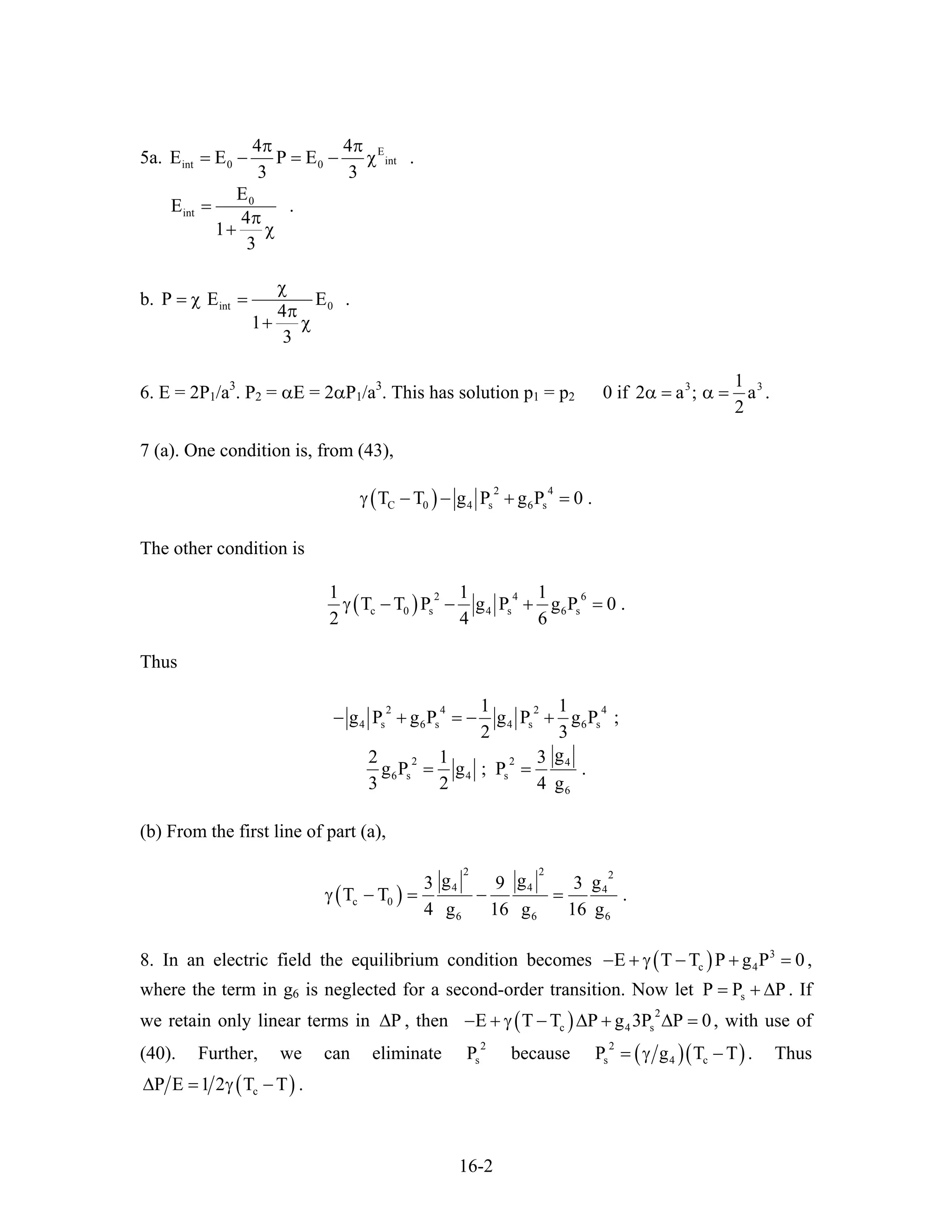 5a. E
intint 0 0
4 4
E E P E
3 3
π π
= − = − χ .
0
int
E
E
4
1
3
=
π
+ χ
.
b. int 0P E E
4
1
3
χ
= χ =
π
+ χ
.
6. E = 2P1/a3
. P2 = αE = 2αP1/a3
. This has solution p1 = p2 0 if 3 31
2 a ; a
2
α = α = .
7 (a). One condition is, from (43),
( ) 2 4
C 0 4 s 6 sT T g P g P 0γ − − + = .
The other condition is
( ) 2 4 6
c 0 s 4 s 6 s
1 1 1
T T P g P g P 0 .
2 4 6
γ − − + =
Thus
2 4 2
4 s 6 s 4 s 6 s
1 1
g P g P g P g P ;
2 3
− + = − +
4
2 2 4
6 s 4 s
6
g2 1 3
g P g ; P .
3 2 4 g
= =
(b) From the first line of part (a),
( )
2 2 2
4 4 4
c 0
6 6
g g g3 9 3
T T
4 g 16 g 16 g
γ − = − =
6
.
8. In an electric field the equilibrium condition becomes ( ) 3
c 4E T T P g P 0− + γ − + = ,
where the term in g6 is neglected for a second-order transition. Now let . If
we retain only linear terms in , then
sP P P= + ∆
P∆ ( ) 2
c 4 sE T T P g 3P P 0− + γ − ∆ + ∆ = , with use of
(40). Further, we can eliminate because
2
sP ( )( )2
s 4 cP g T T= γ − . Thus
( )cP E 1 2 T T∆ = γ − .
16-2
 