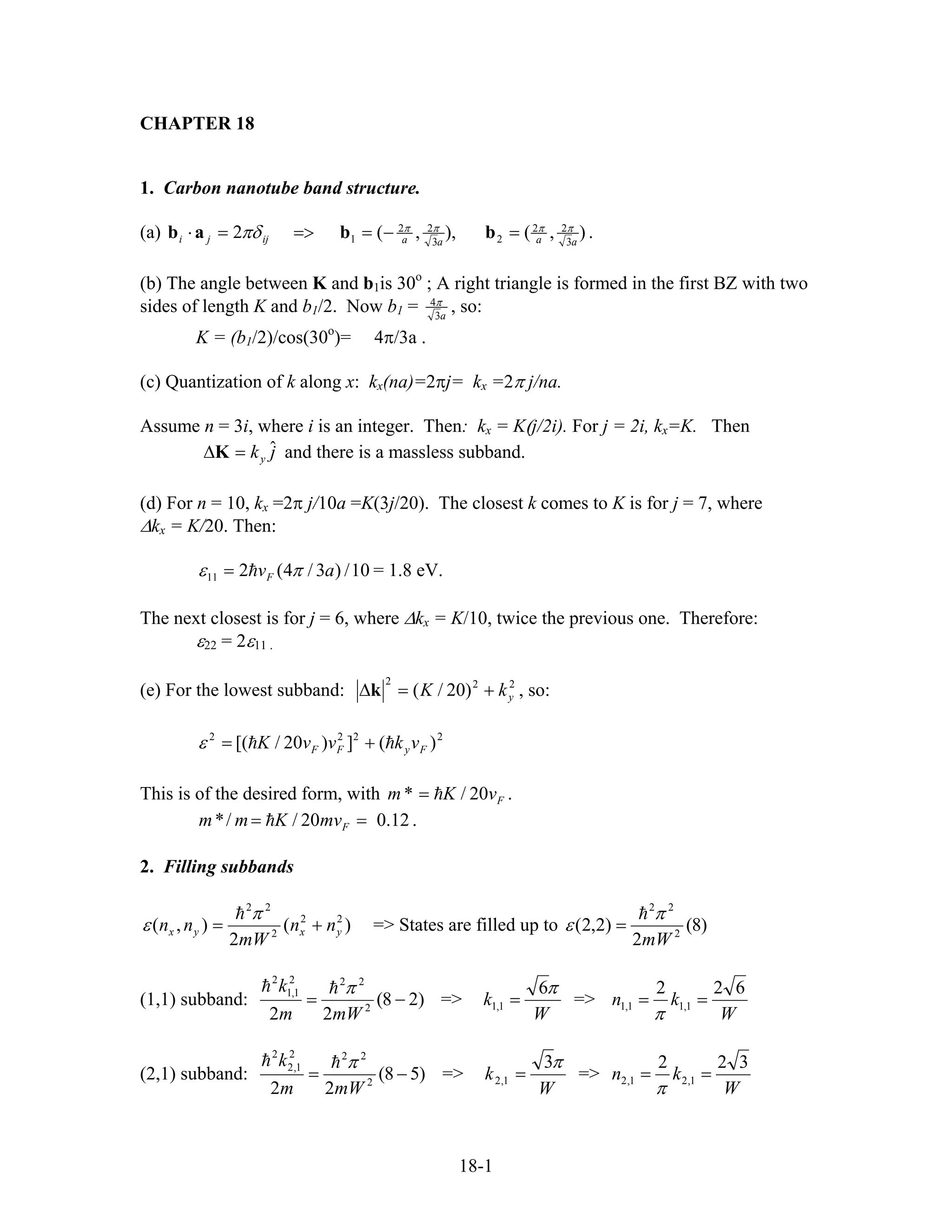 CHAPTER 18
1. Carbon nanotube band structure.
(a) ),(),,(2 3
22
23
22
1 aaaaijji
ππππ
πδ =−==>=⋅ bbab .
(b) The angle between K and b1is 30o
; A right triangle is formed in the first BZ with two
sides of length K and b1/2. Now b1 = a3
4π
, so:
K = (b1/2)/cos(30o
)= 4π/3a .
(c) Quantization of k along x: kx(na)=2πj= kx =2π j/na.
Assume n = 3i, where i is an integer. Then: kx = K(j/2i). For j = 2i, kx=K. Then
and there is a massless subband.jky
ˆ=∆K
(d) For n = 10, kx =2π j/10a =K(3j/20). The closest k comes to K is for j = 7, where
∆kx = K/20. Then:
10/)3/4(211 avF πε = = 1.8 eV.
The next closest is for j = 6, where ∆kx = K/10, twice the previous one. Therefore:
ε22 = 2ε11 .
(e) For the lowest subband: 222
)20/( ykK +=∆k , so:
2222
)(])20/[( FyFF vkvvK +=ε
This is of the desired form, with FvKm 20/* = .
12.020//* == FmvKmm .
2. Filling subbands
)(
2
),( 22
2
22
yxyx nn
mW
nn +=
π
ε => States are filled up to )8(
2
)2,2( 2
22
mW
π
ε =
(1,1) subband: )28(
22 2
222
1,1
2
−=
mWm
k π
=>
W
k
π6
1,1 = =>
W
kn
622
1,11,1 ==
π
(2,1) subband: )58(
22 2
222
1,2
2
−=
mWm
k π
=>
W
k
π3
1,2 = =>
W
kn
322
1,21,2 ==
π
18-1
 