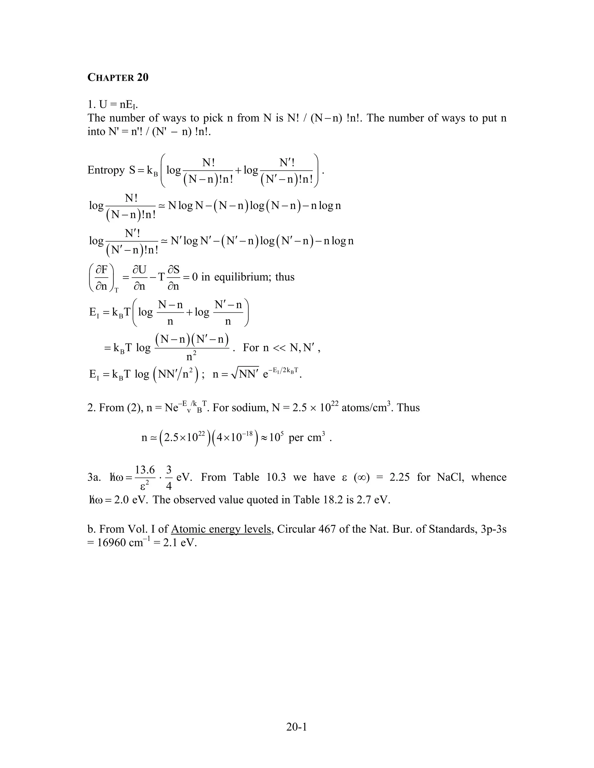 CHAPTER 20
1. U = nEI.
The number of ways to pick n from N is N! / (N−n) !n!. The number of ways to put n
into N' = n'! / (N' n) !n!.−
Entropy
( ) ( )B
N! N !
S k log log .
N n !n! N n !n!
⎛ ⎞′
= +⎜ ⎟⎜ ⎟′− −⎝ ⎠
( )
( ) ( )
( )
( ) ( )
( )( )
( ) I B
T
I B
B 2
E 2k T2
I B
N!
log Nlog N N n log N n n log n
N n !n!
N !
log N log N N n log N n n log n
N n !n!
F U S
T 0 in equilibrium; thus
n n n
N n N n
E k T log log
n n
N n N n
k T log . For n N, N ,
n
E k T log NN n ; n NN e .−
− − − −
−
′
′ ′ ′ ′− − − −
′−
∂ ∂ ∂⎛ ⎞
= − =⎜ ⎟
∂ ∂ ∂⎝ ⎠
′− −⎛ ⎞
= +⎜ ⎟
⎝ ⎠
′− −
′= <
′ ′= =
<
.
2. From (2), n = Ne–E
v
/k
B
T
. For sodium, N = 2.5 × 1022
atoms/cm3
. Thus
( )( )22 18 5 3
n 2.5 10 4 10 10 per cm−
× × ≈
3a. 2
13.6 3
h
4
/ω = ⋅
ε
eV.
.
From Table 10.3 we have ε (∞) = 2.25 for NaCl, whence
The observed value quoted in Table 18.2 is 2.7 eV.h 2.0 eV/ω =
b. From Vol. I of Atomic energy levels, Circular 467 of the Nat. Bur. of Standards, 3p-3s
= 16960 cm–1
= 2.1 eV.
20-1
 