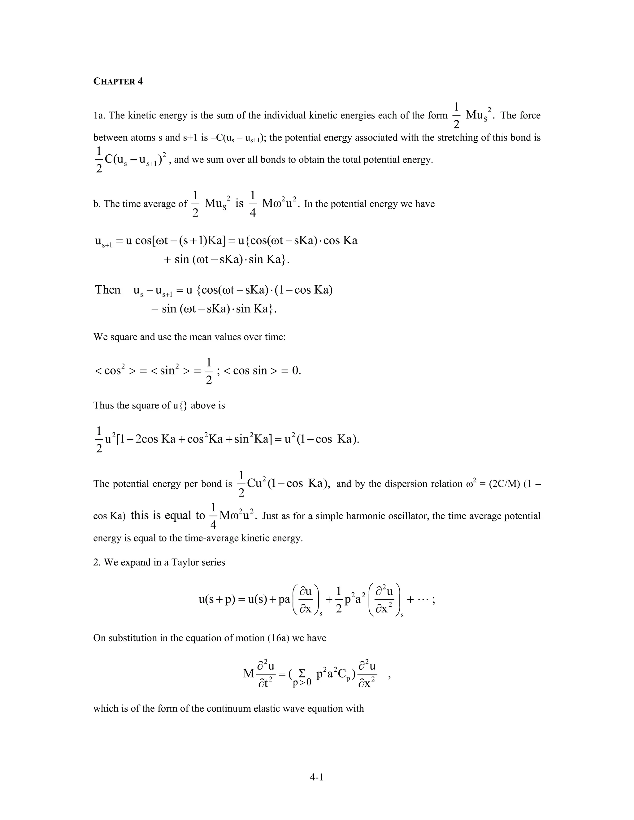 CHAPTER 4
1a. The kinetic energy is the sum of the individual kinetic energies each of the form
2
S
1
Mu .
2
The force
between atoms s and s+1 is –C(us – us+1); the potential energy associated with the stretching of this bond is
2
s 1
1
C(u u )
2
s+− , and we sum over all bonds to obtain the total potential energy.
b. The time average of
2 2 2
S
1 1
Mu is M u .
2 4
ω In the potential energy we have
s 1u u cos[ t (s 1)Ka] u{cos( t sKa) cos Ka
sin ( t sKa) sin Ka}.
+ = ω − + = ω − ⋅
+ ω − ⋅
s s 1Then u u u {cos( t sKa) (1 cos Ka)
sin ( t sKa) sin Ka}.
+− = ω − ⋅ −
− ω − ⋅
We square and use the mean values over time:
2 2 1
cos sin ; cos sin 0.
2
< > = < > = < > =
Thus the square of u{} above is
2 2 2 21
u [1 2cos Ka cos Ka sin Ka] u (1 cos Ka).
2
− + + = −
The potential energy per bond is
21
Cu (1 cos Ka),
2
− and by the dispersion relation ω2
= (2C/M) (1 –
cos Ka)
2 21
this is equal to M u .
4
ω Just as for a simple harmonic oscillator, the time average potential
energy is equal to the time-average kinetic energy.
2. We expand in a Taylor series
2
2 2
2
s s
u 1 u
u(s p) u(s) pa p a ;
x 2 x
⎛ ⎞∂ ∂⎛ ⎞
+ = + + +⎜ ⎟⎜ ⎟
∂ ∂⎝ ⎠ ⎝ ⎠
On substitution in the equation of motion (16a) we have
2 2
2 2
p2 2
p 0
u u
M ( p a C )
t x>
∂ ∂
= Σ
∂ ∂
,
which is of the form of the continuum elastic wave equation with
4-1
 