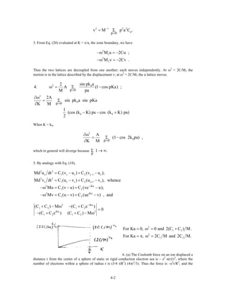 2 1 2 2
p
p 0
v M p a C−
>
= Σ .
3. From Eq. (20) evaluated at K = π/a, the zone boundary, we have
2
1
2
2
M u 2Cu ;
M v 2Cv .
−ω = −
−ω = −
Thus the two lattices are decoupled from one another; each moves independently. At ω2
= 2C/M2 the
motion is in the lattice described by the displacement v; at ω2
= 2C/M1 the u lattice moves.
2 0
2
0
0 0
p 0
p 0
sin pk a2
4. A (1 cos pKa) ;
M pa
2A
sin pk a sin pKa
K M
1
(cos (k K) pa cos (k K) pa)
2
>
>
ω = Σ −
∂ω
= Σ
∂
− − +
When K = k0,
2
0
p 0
A
(1 cos 2k pa) ,
K M >
∂ω
= Σ −
∂
which in general will diverge because
p
1 .Σ → ∞
5. By analogy with Eq. (18),
2 2
s 1 s s 2 s 1 s
2 2
s 1 s s 2 s 1 s
2 iKa
1 2
2 iKa
1 2
Md u dt C (v u ) C (v u );
Md v dt C (u v ) C (u v ), whence
Mu C (v u) C (ve u);
Mv C (u v) C (ue v) , and
−
+
−
= − + −
= − + −
−ω = − + −
−ω = − + −
2 iK
1 2 1 2
iKa 2
1 2 1 2
(C C ) M (C C e )
0
(C C e ) (C C ) M
−
+ − ω − + a
=
− + + − ω
2
1 2
2
1 2
For Ka 0, 0 and 2(C C ) M.
For Ka , 2C M and 2C M.
= ω = +
= π ω =
6. (a) The Coulomb force on an ion displaced a
distance r from the center of a sphere of static or rigid conduction electron sea is – e2
n(r)/r2
, where the
number of electrons within a sphere of radius r is (3/4 πR3
) (4πr3
/3). Thus the force is –e2
r/R2
, and the
4-2
 