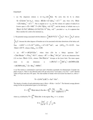CHAPTER 5
1. (a) The dispersion relation is m
1
| sin Ka|.
2
ω = ω We solve this for K to obtain
, whence and, from (15),
1
mK (2/a)sin ( / )−
= ω ω
2 2 1/ 2
mdK/d (2/ a)( )−
ω = ω − ω D( )ω
. This is singular at ω = ω
2 2 1/ 2
m(2L/ a)( )−
= π ω − ω m. (b) The volume of a sphere of radius K in
Fourier space is , and the density of orbitals near ω
3
04 K /3 (4 /3)[( ) / A]Ω = π = π ω − ω 3/2
1/ 2
0 is
, provided ω < ω
3 3 3/2
0D( )= (L/2 ) | d /d | (L/2 ) (2 / A )( )ω π Ω ω = π π ω − ω 0. It is apparent that
D(ω) vanishes for ω above the minimum ω0.
2. The potential energy associated with the dilation is
2 3
B
1 1
B( V/V) a k T
2 2
∆ ≈ . This is B
1
k T
2
and not
B
3
k T
2
, because the other degrees of freedom are to be associated with shear distortions of the lattice cell.
Thus and
2 47 24
rms( V) 1.5 10 ;( V) 4.7 10 cm ;− −
< ∆ >= × ∆ = × 3
rms( V) / V 0.125∆ = . Now
, whence .3 a/a V/V∆ ≈ ∆ rms( a) / a 0.04∆ =
3. (a) , where from (20) for a Debye spectrum
2
R (h/2 V) −
/< >= ρ Σω 1 1−
Σω
, whence
21 3
Dd D( ) 3V / 4 v−
= ∫ ω ω ω = ω π 3 2 3
v
22
DR 3h /8/< >= ω π ρ . (b) In one dimension from
(15) we have , whenceD( ) L/ vω = π 1
d D( ) −
∫ ω ω ω diverges at the lower limit. The mean square
strain in one dimension is
22 2
0
1
( R/ x) K u (h/2MNv) K
2
/< ∂ ∂ >= Σ = Σ
2 2 3
D D(h/2MNv)(K / 2) h / 4MNv ./ /= = ω
4. (a) The motion is constrained to each layer and is therefore essentially two-dimensional. Consider one
plane of area A. There is one allowed value of K per area (2π/L)2
in K space, or (L/2π)2
= A/4π2
allowed
values of K per unit area of K space. The total number of modes with wavevector less than K is, with ω =
vK,
2 2 2
N (A/4 )( K ) A / 4 v .= π π = ω π 2
The density of modes of each polarization type is D(ω) = dN/dω = Aω/2πv2
. The thermal average phonon
energy for the two polarization types is, for each layer,
D D
20 0
A
U 2 D( ) n( , ) d 2 d ,
2 v exp(h / ) 1
ω ω ω ω
= ω ω τ ω ω =
π ω τ −∫ ∫ ω
dωwhere ωD is defined by . In the regime
D
D
N D( )
ω
= ω∫ Dω >> τ , we have
3 2
2 2 x0
2A x
U dx.
2 v e 1
∞τ
≅
π −∫
5-1
 