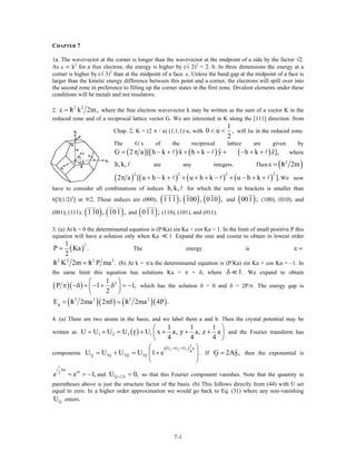 CHAPTER 7
1a. The wavevector at the corner is longer than the wavevector at the midpoint of a side by the factor √2.
As ε ∝ k2
for a free electron, the energy is higher by (√ 2)2
= 2. b. In three dimensions the energy at a
corner is higher by (√ 3)2
than at the midpoint of a face. c. Unless the band gap at the midpoint of a face is
larger than the kinetic energy difference between this point and a corner, the electrons will spill over into
the second zone in preference to filling up the corner states in the first zone. Divalent elements under these
conditions will be metals and not insulators.
2.
2 2
h k 2m,/ε = where the free electron wavevector k may be written as the sum of a vector K in the
reduced zone and of a reciprocal lattice vector G. We are interested in K along the [111] direction: from
Chap. 2, K = (2 π / a) (1,1,1) u, with
1
0 u ,
2
< < will lie in the reduced zone.
The G´s of the reciprocal lattice are given by
( ) ( ) ( )ˆ ˆG 2 a [ h k x h k y= π − + + + − + ( )ˆh k z− + + ], where
are any integers. Thenh,k, ( )2
h 2m/ε =
( ) ( ) ( ) ( )
2 2 2
2 a [ u h k u h k u h k ].π + − + + + + − + − + +
2
We now
have to consider all combinations of indices for which the term in brackets is smaller than
6[3(1/2)
h,k,
2
] or 9/2. These indices are (000); ( ) ( ) ( )111 ; 100 , 010 , and ( )001 ; (100), (010), and
(001); (111); ( ) ( )110 , 101 , and (011 ;) (110), (101), and (011).
3. (a) At k = 0 the determinantal equation is (P/Ka) sin Ka + cos Ka = 1. In the limit of small positive P this
equation will have a solution only when Ka 1. Expand the sine and cosine to obtain in lowest order
( )
1
P Ka
2
2
. The energy is ε =
2 2 2 2
h K 2m h P ma ./ / (b) At k = π/a the determinantal equation is (P/Ka) sin Ka + cos Ka = –1. In
the same limit this equation has solutions Ka = π + δ, where 1δ . We expand to obtain
( )( ) 21
P 1
2
⎛ ⎞
π −δ + − + δ = −⎜ ⎟
⎝ ⎠
1, which has the solution δ = 0 and δ = 2P/π. The energy gap is
( )( ) ( )( )2 2 2 2
gE h 2ma 2 h 2ma 4P ./ /= πδ
4. (a) There are two atoms in the basis, and we label them a and b. Then the crystal potential may be
written as ( )1 2 1 1
1 1 1
U U U U r U x a, y a, z a
4 4 4
⎛ ⎞
= + = + + + +⎜
⎝ ⎠
⎟ and the Fourier transform has
components
( )x y z
1
i G G G a
4
G 1G 2G 1GU U U U 1 e
+ +⎛ ⎞
= + = +⎜ .
⎝ ⎠
ˆG 2Ax,⎟ If = then the exponential is
1
i Aa
i2
e e π
= = −1, 0,and so that this Fourier component vanishes. Note that the quantity in
parentheses above is just the structure factor of the basis. (b) This follows directly from (44) with U set
equal to zero. In a higher order approximation we would go back to Eq. (31) where any non-vanishing
enters.
G 2AU = =
GU
7-1
 