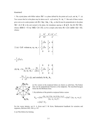 CHAPTER 2
1. The crystal plane with Miller indices hk is a plane defined by the points a1/h, a2/k, and . (a)
Two vectors that lie in the plane may be taken as a
3 /a
1/h – a2/k and 1 3/ h /−a a . But each of these vectors
gives zero as its scalar product with 1 2h k 3= + +G a a a , so that G must be perpendicular to the plane
. (b) If is the unit normal to the plane, the interplanar spacing ishk ˆn 1
ˆ /h⋅n a . But ,
whence . (c) For a simple cubic lattice
ˆ / | |=n G G
1d(hk ) G / h| | 2 / | G|= ⋅ = πa G ˆ ˆ ˆ(2 / a)(h k )= π + +G x y z ,
whence
2 2 2 2
2 2 2
1 G h k
.
d 4 a
+ +
= =
π
1 2 3
1 1
3a a 0
2 2
1 1
2. (a) Cell volume 3a a 0
2 2
0 0
⋅ × = −a a a
c
21
3 a c.
2
=
2 3
1 2
1 2 3
2 3
ˆ ˆ
4 1 1
(b) 2 3a a 0
| | 2 23a c
0 0
2 1
ˆ ˆ( ), and similarly for , .
a 3
× π
= π = −
⋅ ×
π
= +
x ˆ
c
y z
a a
b
a a a
x y b b
(c) Six vectors in the reciprocal lattice are shown as solid lines. The broken
lines are the perpendicular bisectors at the midpoints. The inscribed hexagon
forms the first Brillouin Zone.
3. By definition of the primitive reciprocal lattice vectors
3 32 3 3 1 1 2
1 2 33
1 2 3
3
C
(a a ) (a a ) (a a )
) (2 ) / | (a a a ) |
| (a a a ) |
/ V .
BZV (2
(2 )
× ⋅ × × ×
= π ⋅ ×
⋅ ×
= π
= π
For the vector identity, see G. A. Korn and T. M. Korn, Mathematical handbook for scientists and
engineers, McGraw-Hill, 1961, p. 147.
4. (a) This follows by forming
2-1
 