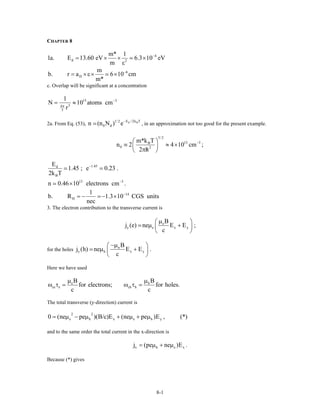 CHAPTER 8
4
d 2
m* 1
1a. E 13.60 eV 6.3 10 eV
m
−
= × × ×
ε
6
H
m
b. r a 6 10 c
m*
−
= ×ε× × m
c. Overlap will be significant at a concentration
15 3
34
3
1
N 10 atoms c
r
−
π
= ≈ m
2a. From Eq. (53), , in an approximation not too good for the present example.d BE / 2k T1/ 2
0 dn (n N ) e−
3/ 2
13 3B
0 2
m*k T
n 2 4 10 cm
2 h
−⎛ ⎞
≡ ≈ ×⎜ ⎟/π⎝ ⎠
;
1.45d
B
13 3
E
1.45 ; e 0.23 .
2k T
n 0.46 10 electrons cm .
−
−
×
14
H
1
b. R 1.3 10 CGS units
nec
−
= − − ×
3. The electron contribution to the transverse current is
e
y e x
B
j (e) ne E E ;
c
µ⎛ ⎞
µ +⎜ ⎟
⎝ ⎠
y
for the holes n
y h x
B
j (h) ne E E .
c
−µ⎛ ⎞
µ +⎜ ⎟
⎝ ⎠
y
Here we have used
e h
ce e ch h
B B
for electrons; for holes.
c c
µ µ
ω τ = ω τ =
The total transverse (y-direction) current is
2 2
e h x e h y0 (ne pe )(B/c)E (ne pe )E , (*)= µ − µ + µ + µ
and to the same order the total current in the x-direction is
x h ej (pe ne )E .x= µ + µ
Because (*) gives
8-1
 