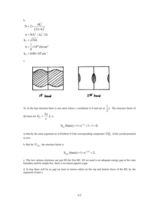 b.
( )
2
F
2
2 2
F
F
16 2
8 1
F
k
N 2
2 / k
n N/L k / 2
k 2 n
1
n 10 els/cm
8
k 0.89 10 cm−
π
= ×
π
= =
= π
= ×
= ×
π
c.
3a. In the hcp structure there is one atom whose z coordinate is 0 and one at
1
c
2
. The structure factor of
the basis for c
2
ˆG z
c
π
= is
c
i
GS (basis) 1 e 1 1 0,− π
= + = − =
so that by the same argument as in Problem 9.4 the corresponding component of the crystal potential
is zero.
cUG
b. But for the structure factor isc2GU
c
i2
2GS (basis) 1 e 2.− π
= + =
c. The two valence electrons can just fill the first BZ. All we need is an adequate energy gap at the zone
boundary and for simple hex. there is no reason against a gap.
d. In hcp there will be no gap (at least in lowest order) on the top and bottom faces of the BZ, by the
argument of part a.
9-2
 