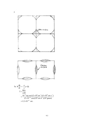 4.
27 8 1 10 1
10 8 1 3
10
dk e
5a. h v B;
dt c
hGc
T
evB
10 erg sec)(2 10 cm )(3 10 cm s )
(5 10 esu)(10 cm d )(10 gauss)
1.2 10 sec.
− −
− −
−
/ = − ×
/
=
× ×
×
×
−
9-3
 